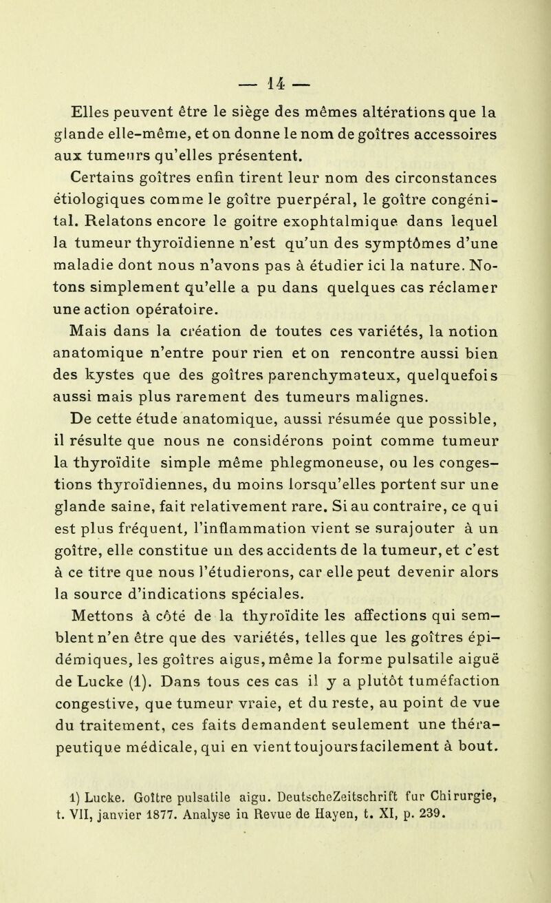 Elles peuvent être le siège des mêmes altérations que la glande elle-même, et on donne le nom de goitres accessoires aux tumeurs qu'elles présentent. Certains goitres enfin tirent leur nom des circonstances étiologiques comme le goitre puerpéral, le goitre congéni- tal. Relatons encore le goitre exophtalmique dans lequel la tumeur thyroïdienne n'est qu'un des symptômes d'une maladie dont nous n'avons pas à étudier ici la nature. No- tons simplement qu'elle a pu dans quelques cas réclamer une action opératoire. Mais dans la création de toutes ces variétés, la notion anatomique n'entre pour rien et on rencontre aussi bien des kystes que des goitres parenchymateux, quelquefois aussi mais plus rarement des tumeurs malignes. De cette étude anatomique, aussi résumée que possible, il résulte que nous ne considérons point comme tumeur la thyroïdite simple même phlegmoneuse, ou les conges- tions thyroïdiennes, du moins lorsqu'elles portent sur une glande saine, fait relativement rare. Si au contraire, ce qui est plus fréquent, l'inflammation vient se surajouter à un goitre, elle constitue uu des accidents de la tumeur, et c'est à ce titre que nous l'étudierons, car elle peut devenir alors la source d'indications spéciales. Mettons à côté de la thyroïdite les affections qui sem- blent n'en être que des variétés, telles que les goitres épi- démiques, les goitres aigus, même la forme pulsatile aiguë de Lucke (1). Dans tous ces cas il y a plutôt tuméfaction congestive, que tumeur vraie, et du reste, au point de vue du traitement, ces faits demandent seulement une théra- peutique médicale, qui en vienttoujoursfacilement à bout. 1) Lucke. Goitre pulsatile aigu. DeutscheZeitschrift fur Chirurgie, t. VII, janvier 1877. Analyse in Revue de Hayen, t. XI, p. 239.