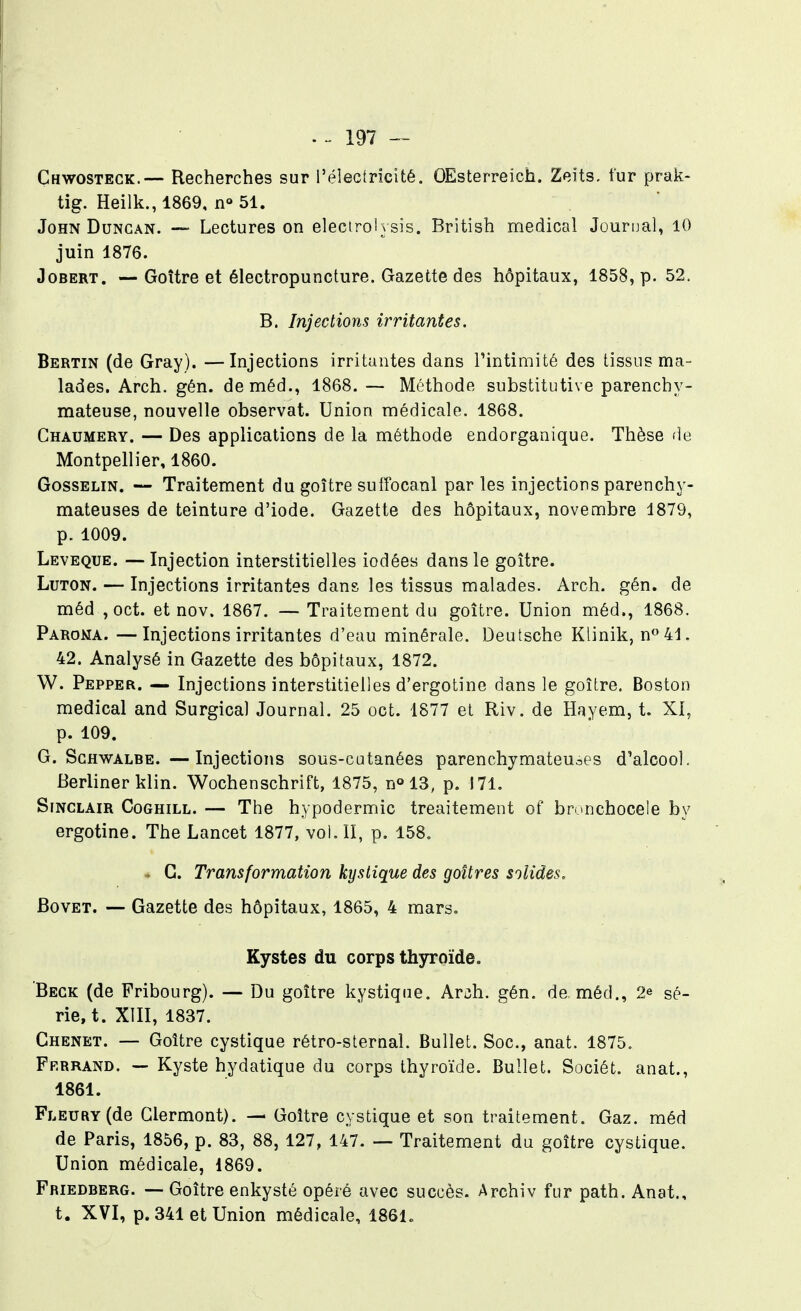 Chwosteck.— Recherches sur réleciricité. OEsterreich. Zeïts, fur prak- tig. Heilk., 1869, n» 51. John DuNGAN. —- Lectures on elecirolysis. British médical Journal, 10 juin 1876. JoBERT, — Goître et électropuncture. Gazette des hôpitaux, 1858, p. 52. B. Injections irritantes. Bertin (de Gray). —Injections irritantes dans Tintimité des tissus ma- lades. Arch. gén. deméd., 1868. — Méthode substitutive parenchy- mateuse, nouvelle observât. Union médicale. 1868. Chaumery. — Des applications de la méthode endorganique. Thèse de Montpellier, 1860. GossELiN. — Traitement du goître su tfocanl parles injections parenchy- mateuses de teinture d'iode. Gazette des hôpitaux, novembre 1879, p. 1009. Leveque. —Injection interstitielles iodées dans le goître. LuTON. — Injections irritantes dans les tissus malades. Arch. gén. de méd ,oct. et nov. 1867. — Traitement du goître. Union méd., 1868. Paroma. —Injections irritantes d'eau minérale. Deutsche Klinik, no41. 42. Analysé in Gazette des hôpitaux, 1872. W. Pepper. — Injections interstitielles d'ergotine dans le goître. Boston médical and Surgica) Journal. 25 oct. 1877 et Riv. de Hayem, t. XI, p. 109. G. ScHWALBE. —Injections sous-catanées parenchymateuoes d'alcool. Berliner klin. Wochenschrift, 1875, n^lS, p. 171. Sinclair Coghill. — The hypodermic treaitement of brunchocele by ergotine. The Lancet 1877, vol. II, p. 158. . G. Transformation kystique des goitres solides. BovET. — Gazette des hôpitaux, 1865, 4 mars. Kystes du corps thyroïde. Beck (de Pribourg). — Du goître kystique. Arch. gén. de méd., 2^ sé- rie, t. XIII, 1837. Chenet. — Goître cystique rétro-sternal. Bullel;. Soc, anat. 1875. Ff.rrand. — Kyste hydatique du corps thyroïde. Bullet. Sociét. anat., 1861. FLEURY(de Glermont). — Goître cystique et son traitement. Gaz. méd de Paris, 1856, p. 83, 88, 127, 147. — Traitement du goître cystique. Union médicale, 1869. Friedberg. — Goître enkysté opéré avec succès. Archiv fur path. Anat., t. XVI, p. 341 et Union médicale, 1861.