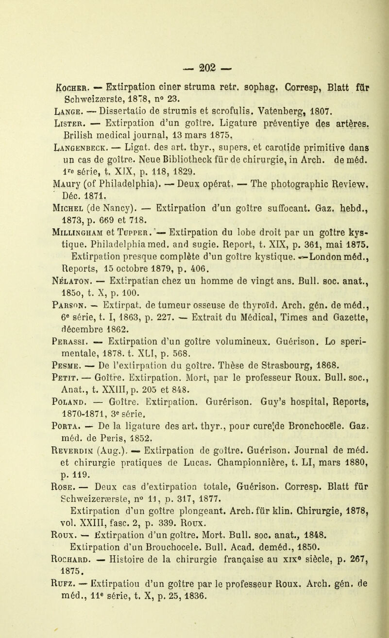 KooHER. — Extirpation ciner struma retr. sophag. Corresp, Blatt fûr Schweizeerste, 1878, 23. Lange. Dissertalio de strumis et scrofulis. Vatenberg, 1807. Lister. — Extirpation d'un goitre. Ligature préventiye des artères. Brilish médical journal, 13 mars 1875. Langenbeck. — Ligat. des art. thyr., supers, et carotide primitive dans un cas de goitre. Neue Bibliotheck fiir de chirurgie, in Arch. de méd. l^e série, t. XIX, p. 118, 1829. MAury (of Philadelphia). — Deux opérât, — The photographie Review. Déc. 1871. Michel (de Nancy). — Extirpation d'un goitre suffocant. Gaz. hebd., 1873, p. 669 et 718. MiLLiNGHAM etTuppER.'^— Extirpation du lobe droit par un goître kys- tique. Philadelphia med. and sugie. Report, t. XIX, p. 361, mai 1875. Extirpation presque complète d'un goître kystique. «>-London méd., Reports, 15 octobre 1879, p. 406. NÉLATON. — Extirpatian chez un homme de vingt ans. Bull. soc. anat., 1850, t. X, p. 100. Parson. ~ Extirpât, de tumeur osseuse de thyroïd. Arch. gén. de méd,, 6« série, t. I, 1863, p. 227. — Extrait du Médical, Times and Gazette, décembre 1862. Perassi. — Extirpation d'un goître volumineux. Guérison, Lo speri- mentale, 1878. t. XLI, p. 568. Pesme. — De l'extirpation du goître. Thèse de Strasbourg, 1868. Petit. — Goître. Extirpation. Mort, par le professeur Roux. Bull, soc, Anat., t. XXlII,p. 205 et 848. PoLAND. — Goître, Extirpation. Gurérison. Guy's hospital, Reports, 1870-1871, 3e série. Porta. — De la ligature des art. thyr., pour cure'^de Bronchocële. Gaz. méd. de P^ris, 1852. Reverdim (Aug.), — Extirpation de goître. Guérison. Journal de méd. et chirurgie pratiques de Lucas. Ghampionnière, t. LI, mars 1880, p. 119. Rose. — Deux cas d'extirpation totale, Guérison. Corresp. Blatt fur Schweizera3rste, n^ 11, p. 317, 1877. Extirpation d'un goître plongeant, Arch. fûr klin. Chirurgie, 1878, vol. XXIII, fasc. 2, p. 339. Roux. Roux. — fixtirpation d'un goître. Mort, Bull. soc. anat., 1848. Extirpation d'un Brouchocele. Bull. Acad. dem.éd., 1850. RocHARD. — Histoire de la chirurgie française au xix® siècle, p. 267, 1875. RuFz. —Extirpation d'un goître par le professeur Roux. Arch. gén. de méd., lie série, t. X, p. 25, 1836.