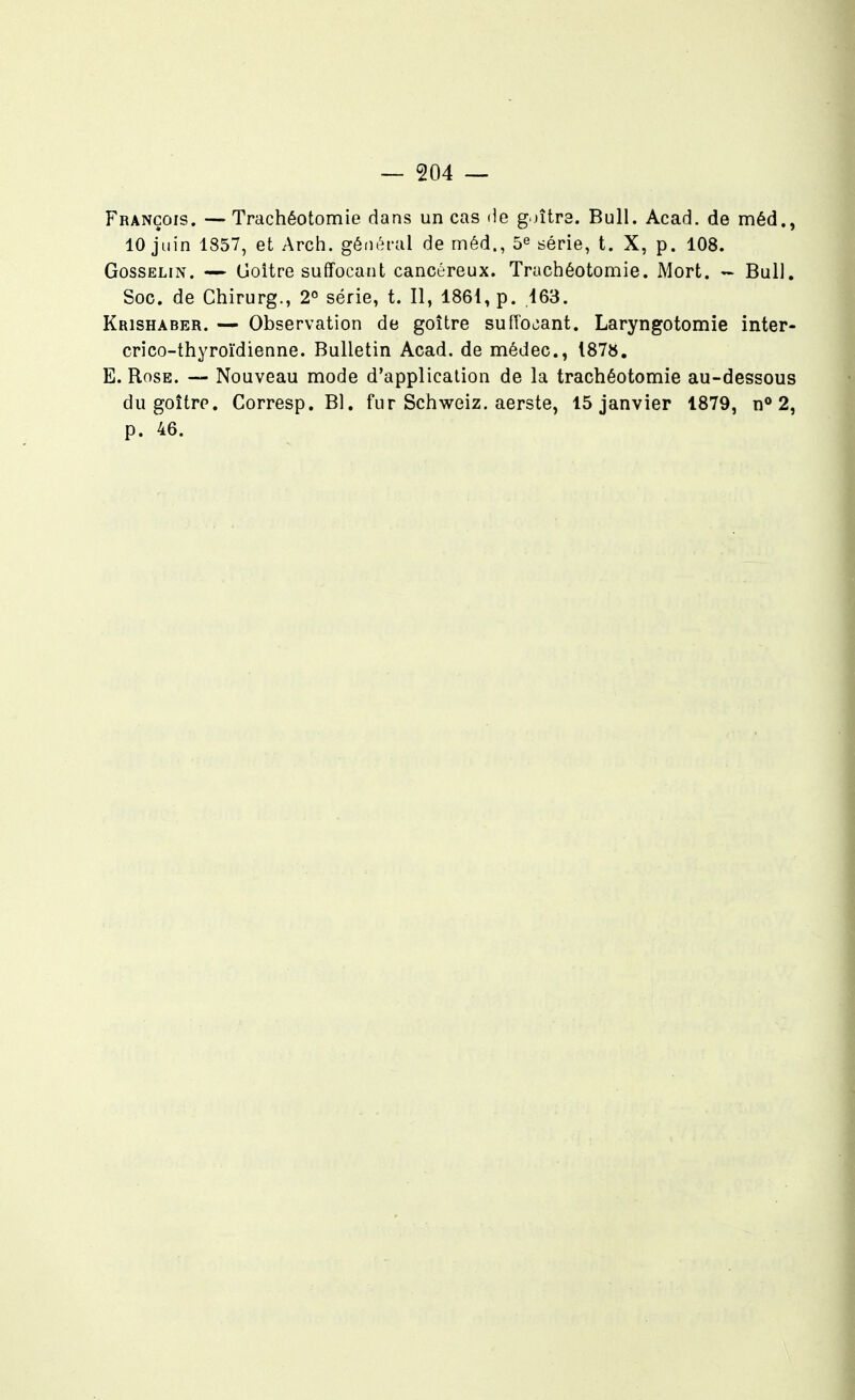 François. — Trachéotomie dans un cas de g jîtra. Bull. Acad. de méd., 10 juin 1857, et Arch. général de méd., 5^ série, t. X, p. 108. GossELiN. — Goitre suffocant cancéreux. Trachéotomie. Mort. ~ Bull. Soc. de Chirurg., 2° série, t. Il, 1861, p. 463. Krishaber. — Observation de goitre suffocant. Laryngotomie inter- crico-thyroïdienne. Bulletin Acad. de médec, 187», E. Rose. Nouveau mode d'application de la trachéotomie au-dessous du goitre. Corresp. Bl. fur Schweiz. aerste, 15 janvier 1879, n° 2, p. 46.