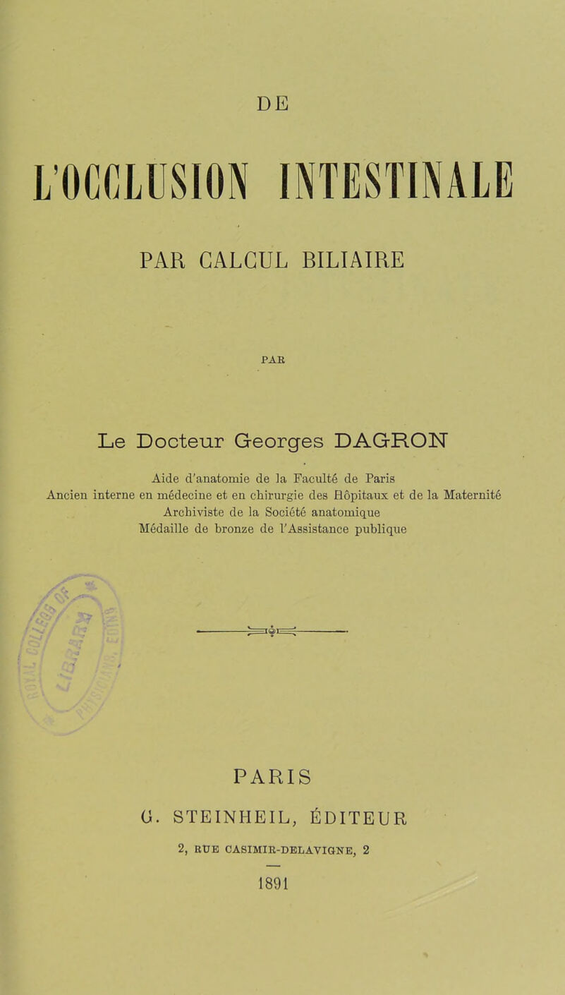 L’OCfiLUSION INTESTINALE PAR CALCUL BILIAIRE PAR Le Docteur Georges DAGRON Aide d’anatomie de la Faculté de Paris Ancien interne en médecine et en chirurgie des Hôpitaux et de la Maternité Archiviste de la Société anatomique Médaille de bronze de l’Assistance publique PARIS O. STEINHEIL, ÉDITEUR 2, RUE CASIMIR-DELAVIGNE, 2 1891