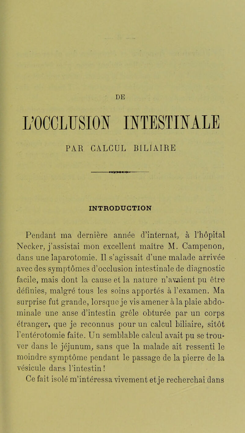 L’OCCLUSION INTESTINALE PAR CALCUL BILIAIRE INTRODUCTION Pendant ma dernière année d’internat, à l’hôpital Necker, j’assistai mon excellent maître M. Campenon, dans une laparotomie. Il s’agissait d’une malade arrivée avec des symptômes d’occlusion intestinale de diagnostic facile, mais dont la cause et la nature n’avaient pu être définies, malgré tous les soins apportés à l’examen. Ma surprise fut grande, lorsque je vis amener à la plaie abdo- minale une anse d’intestin grêle obturée par un corps étranger, que je reconnus pour un calcul biliaire, sitôt l’entérotomie faite. Un semblable calcul avait pu se trou- ver dans le jéjunum, sans que la malade ait ressenti le moindre symptôme pendant le passage de la pierre de la vésicule dans l’intestin! Ce fait isolé m’intéressa vivement et je recherchai dans