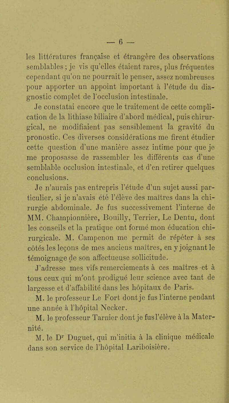 — fi- les littératures française et étrangère des observations semblables ; je vis qu’elles étaient rares, plus fréquentes cependant qu’on ne pourrait le penser, assez nombreuses pour apporter un appoint important à l’étude du dia- gnostic complet de l'occlusion intestinale. Je constatai encore que le traitement de cette compli- cation de la lithiase biliaire d’abord médical, puis chirur- gical, ne modifiaient pas sensiblement la gravité du pronostic. Ces diverses considérations me firent étudier cette question d’une manière assez intime pour que je me proposasse de rassembler les différents cas d’une semblable occlusion intestinale, et d’en retirer quelques conclusions. Je n’aurais pas entrepris l’étude d’un sujet aussi par- ticulier, si je n’avais été l’élève des maîtres dans la chi- rurgie abdominale. Je fus successivement l’interne de MM. Championnière, Bouilly, Terrier, Le Dentu, dont les conseils et la pratique ont formé mon éducation chi- rurgicale. M. Campenon me permit de répéter à ses côtés les leçons de mes anciens maîtres, en y joignant le témoignage de son affectueuse sollicitude. J’adresse mes vifs remerciements à ces maîtres et à tous ceux qui nLont prodigué leur science avec tant de largesse et d’affabilité dans les hôpitaux de Paris. M. le professeur Le Fort dont je fus l’interne pendant une année à l’hôpital Necker. M. le professeur Tarnier dont je fus l’élève à la Mater- nité. M. le Dr Duguet, qui m’initia à la clinique médicale dans son service de l’hôpital Lariboisière.