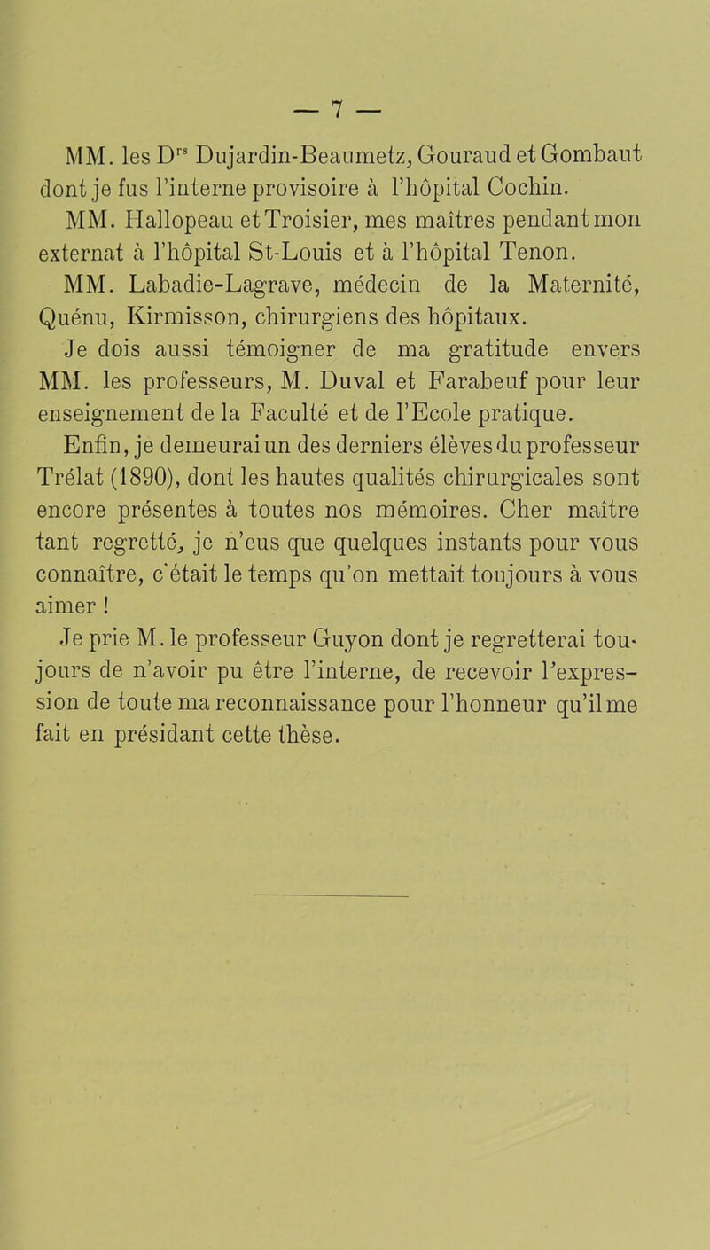 MM. les Drs Dujardin-Beaumetz, Gouraud et Gombaut dont je fus l’interne provisoire à l’hôpital Cochin. MM. Hallopeau etTroisier, mes maîtres pendant mon externat à l’hôpital St-Louis et à l’hôpital Tenon. MM. Labadie-Lagrave, médecin de la Maternité, Quénu, Kirmisson, chirurgiens des hôpitaux. Je dois aussi témoigner de ma gratitude envers MM. les professeurs, M. Duval et Farabeuf pour leur enseignement de la Faculté et de l’Ecole pratique. Enfin, je demeurai un des derniers élèves du professeur Trélat (1890), dont les hautes qualités chirurgicales sont encore présentes à toutes nos mémoires. Cher maître tant regretté., je n’eus que quelques instants pour vous connaître, c'était le temps qu’on mettait toujours à vous aimer ! Je prie M. le professeur Guyon dont je regretterai tou- jours de n’avoir pu être l’interne, de recevoir Fexpres- sion de toute ma reconnaissance pour l’honneur qu’il me fait en présidant cette thèse.