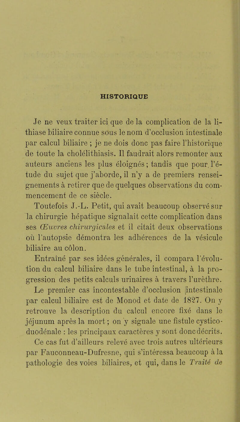 HISTORIQUE Je ne veux traiter ici que de la complication de la li- thiase biliaire connue sous le nom d’occlusion intestinale par calcul biliaire ; je ne dois donc pas faire l’historique de toute la cholélithiasis. Il faudrait alors remonter aux auteurs anciens les plus éloignés ; tandis que pour, l’é- tude du sujet que j’aborde, il n’y a de premiers rensei- gnements à retirer que de quelques observations du com- mencement de ce siècle. Toutefois J.-L. Petit, qui avait beaucoup observé sur la chirurgie hépatique signalait cette complication dans ses Œuvres chirurgicales et il citait deux observations où l’autopsie démontra les adhérences de la vésicule biliaire au côlon. Entraîné par ses idées générales, il compara l’évolu- tion du calcul biliaire dans le tube intestinal, à la pro- gression des petits calculs urinaires à travers l’urèthre. Le premier cas incontestable d’occlusion [intestinale par calcul biliaire est de Monod et date de 1827. On y retrouve la description du calcul encore fixé dans le jéjunum après la mort ; on y signale une fistule cystico- duodénale : les principaux caractères y sont donc décrits. Ce cas fut d’ailleurs relevé avec trois autres ultérieurs par Fauconneau-Dufresne, qui s’intéressa beaucoup à la pathologie des voies biliaires, et qui, dans le Traité de
