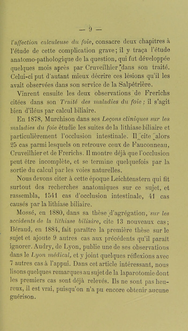 l'affection calculeuse du foie, consacre deux chapitres à l’étude de cette complication grave ; il y- traça l’étude anatomo-pathologique de la question, qui fat développée quelques mois après par Cruveilhier 'dans son traité. Celui-ci put d’autant mieux décrire ces lésions qu’il les avait observées dans son service de la Salpêtrière. Vinrent ensuite les deux observations de Frerichs citées dans son Traité des maladies du foie ; il s’agit bien d’iléus par calcul biliaire. En 1878, Murchison dans ses Leçons cliniques sur les maladies du foie étudie les suites de la lithiase biliaire et particulièrement l’occlusion intestinale. Il 'cite 'alors 25 cas parmi lesquels on retrouve ceux de Fauconneau, Cruveilhier et de Frerichs. Il montre déjà que l’occlusion peut être incomplète, et se termine quelquefois par la sortie du calcul par les voies naturelles. Nous devons citer à cette époque Leichtenstern qui fit surtout des recherches anatomiques sur ce sujet, et rassembla, 1541 cas d’occlusion intestinale, 41 cas causés par la lithiase biliaire. Mossé, en 1880, dans sa thèse ^'agrégation, sur les accidents de la lithiase biliaire, cite 13 nouveaux cas ; Béraud, en 1884, fait paraître la première thèse sur le sujet et ajoute 9 autres cas aux précédents qu’il paraît ignorer. Audry, de Lyon, publie une de ses observations dans le Lyon médical, et y joint quelques réflexions avec 7 autres casa l’appui. Dans cet article intéressant, nous lisons quelques remarques au sujet de la laparotomie dont les premiers cas sont déjà relevés. Ils ne sont pas heu- reux, il est vrai, puisqu’on n’a pu encore obtenir aucune guérison.