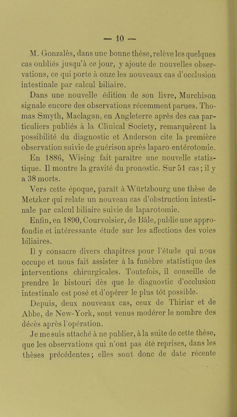 M. Gonzalès, dans une bonne thèse, relève les quelques cas oubliés jusqu’à ce jour, y ajoute de nouvelles obser- vations, ce qui porte à onze les nouveaux cas d’occlusion intestinale par calcul biliaire. Dans une nouvelle édition de son livre, Murcbison signale encore des observations récemment parues. Tho- mas Smyth, Maclagan, en Angleterre après des cas par- ticuliers publiés à la Clinical Society, remarquèrent la possibilité du diagnostic et Anderson cite la première observation suivie de guérison après laparo-entérotomie. En 1886, Wising fait paraître une nouvelle statis- tique. Il montre la gravité du pronostic. Sur 51 cas ; il y a 38 morts. Vers cette époque, paraît à Wtirtzbourg une thèse de Metzker qui relate un nouveau cas d’obstruction intesti- nale par calcul biliaire suivie de laparotomie. Enfin, en 1890, Courvoisier, de Bâle, publie une appro- fondie et intéressante étude sur les affections des voies biliaires. Il y consacre divers chapitres pour l’étude qui nous occupe et nous fait assister à la funèbre statistique des interventions chirurgicales. Toutefois, il conseille de prendre le bistouri dès que le diagnostic d’occlusion intestinale est posé et d’opérer le plus tôt possible. Depuis, deux nouveaux cas, ceux de Thiriar et de Abbe, de New-York, sont venus modérer le nombre des décès après l’opération. Je me suis attaché à ne publier, à la suite de cette thèse, que les observations qui n’ont pas été reprises, dans les thèses précédentes; elles sont donc de date récente