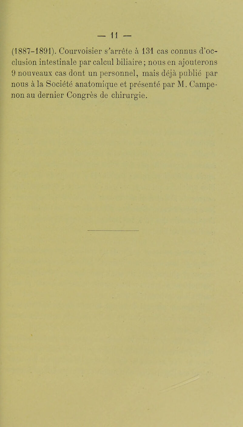 (1887-1891). C'ourvoisier s'arrête à 131 cas connus d’oc- clusion intestinale par calcul biliaire ; nous en ajouterons 9 nouveaux cas dont un personnel, mais déjà publié par nous à la Société anatomique et présenté par M. Campe- non au dernier Congrès de chirurgie.