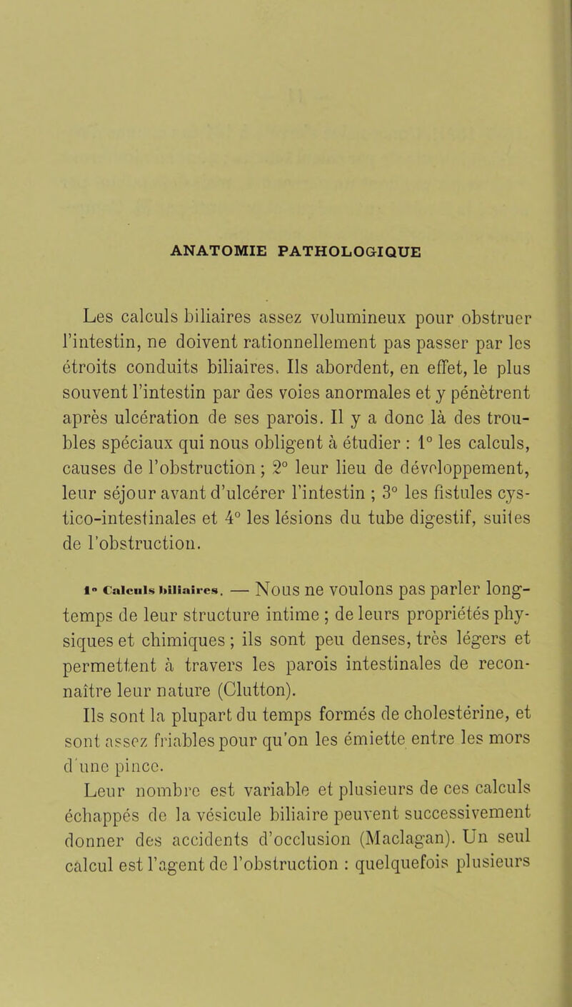 ANATOMIE PATHOLOGIQUE Les calculs biliaires assez volumineux pour obstruer l’intestin, ne doivent rationnellement pas passer par les étroits conduits biliaires. Ils abordent, en effet, le plus souvent l’intestin par des voies anormales et y pénètrent après ulcération de ses parois. Il y a donc là des trou- bles spéciaux qui nous obligent à étudier : 1° les calculs, causes de l’obstruction ; 2° leur lieu de développement, leur séjour avant d’ulcérer l’intestin ; 3° les fistules cys- tico-intestinales et 4° les lésions du tube digestif, suites de l’obstruction. 1° Calculs biliaires, Nous ne voulons pas parler long- temps de leur structure intime ; de leurs propriétés phy- siques et chimiques ; ils sont peu denses, très légers et permettent à travers les parois intestinales de recon- naître leur nature (Clutton). Ils sont la plupart du temps formés de cholestérine, et sont assez friables pour qu’on les émiette entre les mors d'une pince. Leur nombre est variable et plusieurs de ces calculs échappés de la vésicule biliaire peuvent successivement donner des accidents d’occlusion (Maclagan). Un seul calcul est l’agent de l’obstruction : quelquefois plusieurs