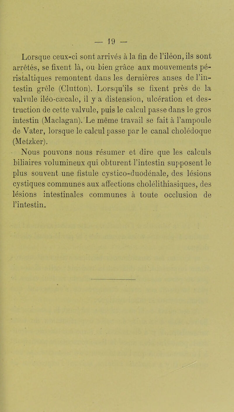 — J 9 - Lorsque ceux-ci sont arrivés à la fin de l’iléon, ils sont arrêtés, se fixent là, ou bien grâce aux mouvements pé- ristaltiques remontent clans les dernières anses de l’in- testin grêle (Clutton). Lorsqu’ils se fixent près de la valvule iléo-cæcalc, il y a distension, ulcération et des- truction de cette valvule, puis le calcul passe dans le gros intestin (Maclagan). Le môme travail se fait à l’ampoule de Vater, lorsque le calcul passe par le canal cholédoque (Metzker). Nous pouvons nous résumer et dire que les calculs biliaires volumineux qui obturent l’intestin supposent le plus souvent une fistule cystico-duodénale, des lésions cystiques communes aux affections cholélithiasiques, des lésions intestinales communes à toute occlusion de l’intestin.
