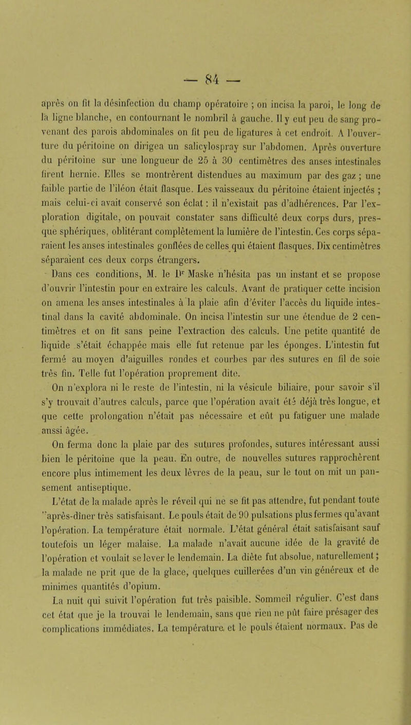 après on fil la désinfection du champ opératoire ; on incisa la paroi, le long de la ligne blanche, en contournant le nombril à gauche. Il y eut peu de sang pro- venant des parois abdominales on fit peu de ligatures à cet endroit. A l’ouver- ture du péritoine on dirigea un salicylospray sur l’abdomen. Après ouverture du péritoine sur une longueur de 25 à 30 centimètres des anses intestinales firent hernie. Elles se montrèrent distendues au maximum par des gaz ; une faible partie de l’iléon était flasque. Les vaisseaux du péritoine étaient injectés ; mais celui-ci avait conservé son éclat: il n’existait pas d’adhérences. Par l’ex- ploration digitale, on pouvait constater sans difficulté deux corps durs, pres- que sphériques, oblitérant complètement la lumière de l’intestin. Ces corps sépa- raient les anses intestinales gonflées de celles qui étaient flasques. Dix centimètres séparaient ces deux corps étrangers. Dans ces conditions, M. le Dr Maske n’hésita pas un instant et se propose d’ouvrir l’intestin pour en extraire les calculs. Avant de pratiquer cette incision on amena les anses intestinales à la plaie afin d’éviter l’accès du liquide intes- tinal dans la cavité abdominale. On incisa l’intestin sur une étendue de 2 cen- timètres et on fit sans peine l’extraction des calculs. Une petite quantité de liquide s’était échappée mais elle fut retenue par les éponges. L’intestin fut fermé au moyen d’aiguilles rondes et courbes par des sutures en fil de soie très fin. Telle fut l’opération proprement dite. On n’explora ni le reste de l’intestin, ni la vésicule biliaire, pour savoir s’il s’y trouvait d’autres calculs, parce que l’opération avait été déjà très longue, et que celte prolongation n’était pas nécessaire et eût pu fatiguer une malade anssi âgée. On ferma donc la plaie par des sutures profondes, sutures intéressant aussi bien le péritoine que la peau. En outre, de nouvelles sutures rapprochèrent encore plus intimement les deux lèvres de la peau, sur le tout on mit un pan- sement antiseptique. L’état de la malade après le réveil qui ne se fit pas attendre, fut pendant toute après-dîner très satisfaisant. Le pouls était de 90 pulsations plus fermes qu’avant l’opération. La température était normale. L’état général était satisfaisant sauf toutefois un léger malaise. La malade n’avait aucune idée de la gravité de l’opération et voulait se lever le lendemain. La diète fut absolue, naturellement; la malade ne prit que de la glace, quelques cuillerées d’un vin généreux et de minimes quantités d’opium. La nuit qui suivit l’opération fut très paisible. Sommeil régulier. C’est dans cet état que je la trouvai le lendemain, sans que rien ne pût faire présager des complications immédiates. La température, et le pouls étaient normaux. Pas de