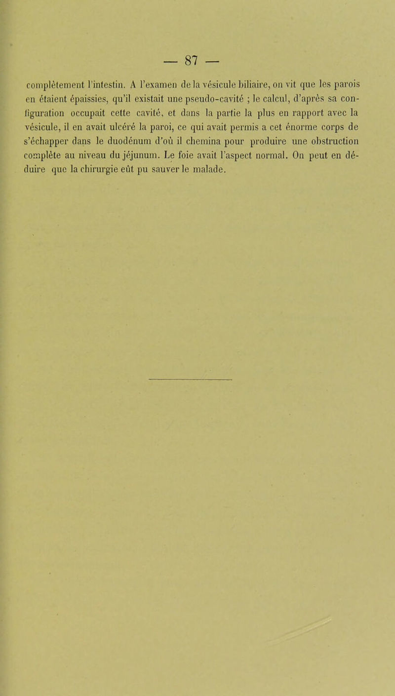 complètement l’intestin. A l’examen de la vésicule biliaire, on vit que les parois en étaient épaissies, qu’il existait une pseudo-cavité ; le calcul, d’après sa con- liguration occupait cette cavité, et dans la partie la plus en rapport avec la vésicule, il en avait ulcéré la paroi, ce qui avait permis a cet énorme corps de s’échapper dans le duodénum d’où il chemina pour produire une obstruction complète au niveau du jéjunum. Le foie avait l’aspect normal. On peut en dé- duire que la chirurgie eût pu sauver le malade.