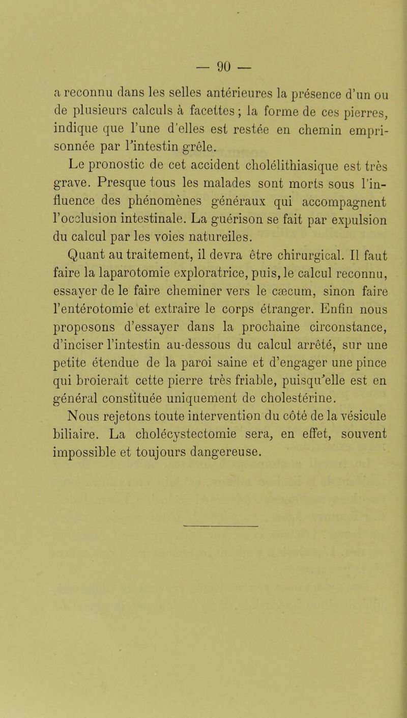 a reconnu dans les selles antérieures la présence d’un ou de plusieurs calculs cà facettes ; la forme de ces pierres, indique que Tune d’elles est restée en chemin empri- sonnée par l'intestin grêle. Le pronostic de cet accident cholélithiasique est très grave. Presque tous les malades sont morts sous l’in- fluence des phénomènes généraux qui accompagnent l’occlusion intestinale. La guérison se fait par expulsion du calcul par les voies natureiles. Quant au traitement, il devra être chirurgical. Il faut faire la laparotomie exploratrice, puis, le calcul reconnu, essayer de le faire cheminer vers le cæcum, sinon faire l’entérotomie et extraire le corps étranger. Enfin nous proposons d’essayer dans la prochaine circonstance, d’inciser l’intestin au-dessous du calcul arrêté, sur une petite étendue de la paroi saine et d’engager une pince qui broierait cette pierre très friable, puisqu'elle est en général constituée uniquement de cholestérine. Nous rejetons toute intervention du côté de la vésicule biliaire. La cholécystectomie sera, en effet, souvent impossible et toujours dangereuse.