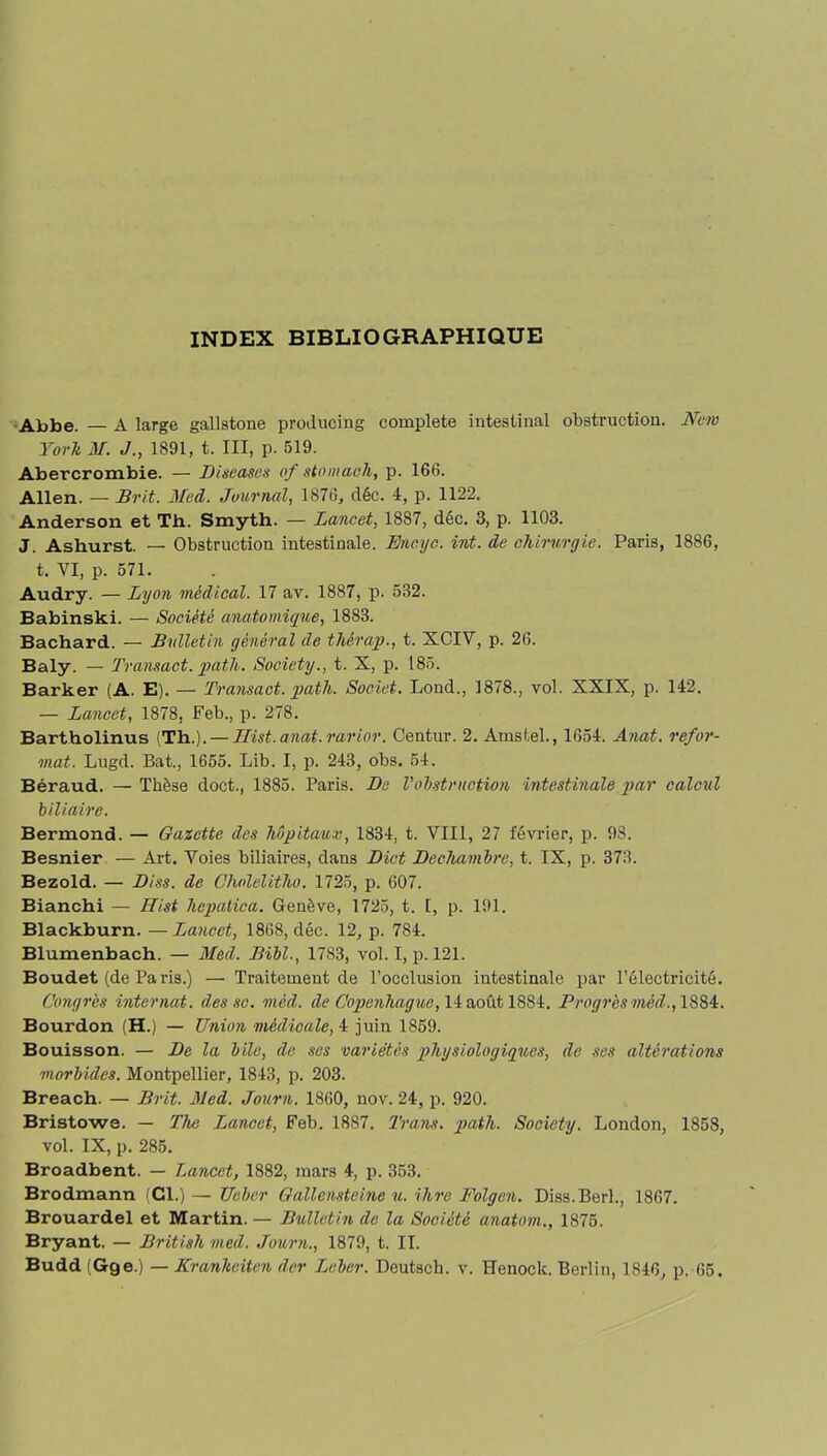 INDEX BIBLIOGRAPHIQUE Abbe. — A large gallstone producing complété intestinal obstruction. New York M. J., 1891, t. III, p. 519. Abercrombie. — Diseuses of stomach, p. 166. Allen. — Srit. Med. Journal, 1876, déc. 4, p. 1122. Anderson et Th.. Smyth. — Lancet, 1887, déc. 3, p. 1103. J. Ashurst. — Obstruction intestinale. Encyc. vit. de chirurgie. Paris, 1886, t. VI, p. 571. Audry. — Lyon médical. 17 av. 1887, p. 532. Babinski. — Société anatomique, 1883. Bachard. — Bulletin général de thérap., t. XCIV, p. 26. Baly. — Transact. path. Society., t. X, p. 185. Barker (A. E). — Transact. path. Soeiet. Lond., 1878., vol. XXIX, p. 142. — Lancet, 1878, Feb., p. 278. Bartholinus (Th.). — Ilist. anat. rarior. Centur. 2. Amstel., 1654. Anat. refor- mat. Lugd. Bat., 1655. Lib. I, p. 243, obs. 54. Béraud. — Thèse doct., 1885. Paris. De l'obstruction intestinale par calcul biliaire. Bermond. — Gazette des hôpitaux, 1834, t. VIII, 27 février, p. 98. Besnier — Art. Voies biliaires, dans Dict Dechanibre, t. IX, p. 373. Bezold. — Diss. de Cholelitho. 1725, p. 607. Bianchi — ITist hepalica. Genève, 1725, t. t, p. 191. Blackburn. —Lancet, 1808, déc. 12, p. 784. Blumenbach. — Med. Bill., 1783, vol. I, p. 121. Boudet (de Paris.) — Traitement de l’occlusion intestinale par l’électricité. Congrès internat, des sc. méd. de Copenhague, 14 août 1884. Progrès méd., 1884. Bourdon (H.) — Union médicale, 4 juin 1859. Bouisson. — De la bile, de ses variétés physiologiques, de ses altérations morbides. Montpellier, 1843, p. 203. Breach. — Brit. Med. Journ. 1860, nov. 24, p. 920. Bristowe. — The Jjancct, Feb. 1887. Trans. path. Society. London, 1858, vol. IX, p. 285. Broadbent. — Lancet, 1882, mars 4, p. 353. Brodmann (Cl.)— Ucbcr Gallensteine u. Mire Folgen. Diss.Berl., 1867. Brouardel et Martin. — Bulletin de la Société anatom., 1875. Bryant. — British med. Journ., 1879, t. II. Budd (Gge.) — Kranlieiten der Lcber. Deutscli. v. Henock. Berlin, 1846, p. 65.