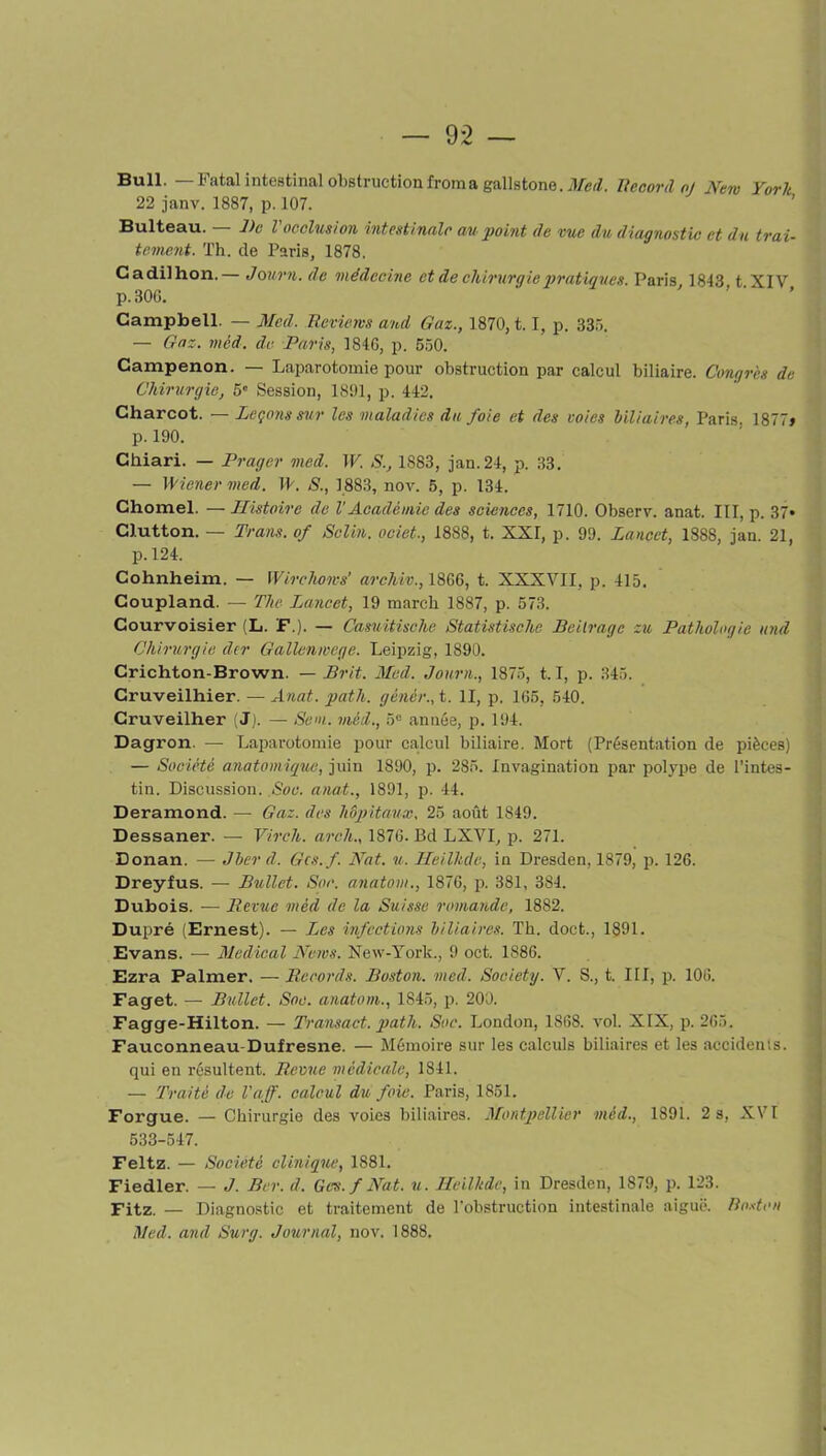 Bull. —Fatal intestinal obstructionfroina gallstone.il/erZ. Record oj New York 22 janv. 1887, p. 107. Bulteau. De l occlusion intestinale au point de vue du diagnostic et du trai- tement. Th. de Paris, 1878. Cadilhon.— Journ. de médecine et de chirurgie pratiques. Paris 1843 t XIV p.30G. Campbell. — Med. Reviens and Gaz., 1870, t. I, p. 335. — Gaz. mêd. de Paris, 184G, p. 550. Campenon. — Laparotomie pour obstruction par calcul biliaire. Congrès de Chirurgie, 5e Session, 1891, p. 442. Charcot. — Leçons sur les maladies du foie et des voies biliaires, Paris. 1877» p. 190. Chiari. — Prager med. W. S., 1883, jan.24, p. 33. — Wiener med. W. S., 1883, nov. 5, p. 134. Chomel. — Histoire de l'Académie des sciences, 1710. Observ. anat. III, p. 37» Clutton. — Trans. of Sclin. ociet., 1888, t. XXI, p. 99. Lancet, 1888, jan. 21, p. 124. Cohnheim. — Wirchows’ archiv., 18G6, t. XXXVII, p. 415. Coupland. — The Lancet, 19 mardi 1887, p. 573. Courvoisier (L. F.). — Casuitische Statistischc Beitrage zu Pathologie and Chirurgie der Gallenwcge. Leipzig, 1890. Crichton-Brown. — Prit. Med. Journ., 1875, 1.1, p. 345. Cruveilhier. — Anat. path. gènèr., t. II, p. 165, 540. Cruveilher (J). — Sem. méd., 5° année, p. 194. Dagron. — Laparotomie pour calcul biliaire. Mort (Présentation de pièces) — Société anatomique, juin 1890, p. 285. Invagination par polype de l’intes- tin. Discussion. Soc. anat., 1891, p. 44. Deramond. — Gaz. des hôpitaux. 25 août 1849. Dessaner. — Virch. areh., 1876. Bd LXVI, p. 271. Donan. — Jber d. Gcs.f. Nat. u. Heilkde, in Dresden, 1879, p. 126. Dreyfus. — Bullet. Soc. anatom., 1876, p. 381, 384. Dubois. — Revue méd de la Suisse romande, 1882. Dupré (Ernest). — Les infections biliaires. Th. doet., 1891. Evans. — Medical News. New-York., 9 oct. 1886. Ezra Palmer. — Records. Boston, med. Society. V. S., t. III, p. 106. Faget. — Bullet. Soc. anatom., 1845, p. 200. Fagge-Hilton. — Transact. path. Soc. London, 1868. vol. XIX, p. 265. Fauconneau-Dufresne. — Mémoire sur les calculs biliaires et les accidents, qui en résultent. Revue médicale, 1841. — Traité de l'aff. calcul du foie. Paris, 1851. Forgue. — Chirurgie des voies biliaires. Montpellier méd., 1891. 2 s, XVI 533-547. Feltz. — Société clinique, 1881. Fiedler. — J. Ber. d. Gcs.f Nat. u. Heilkde, in Dresden, 1879, p. 123. Fitz. — Diagnostic et traitement de l’obstruction intestinale aiguë. Boston Med. and Surg. Journal, nov. 1888.