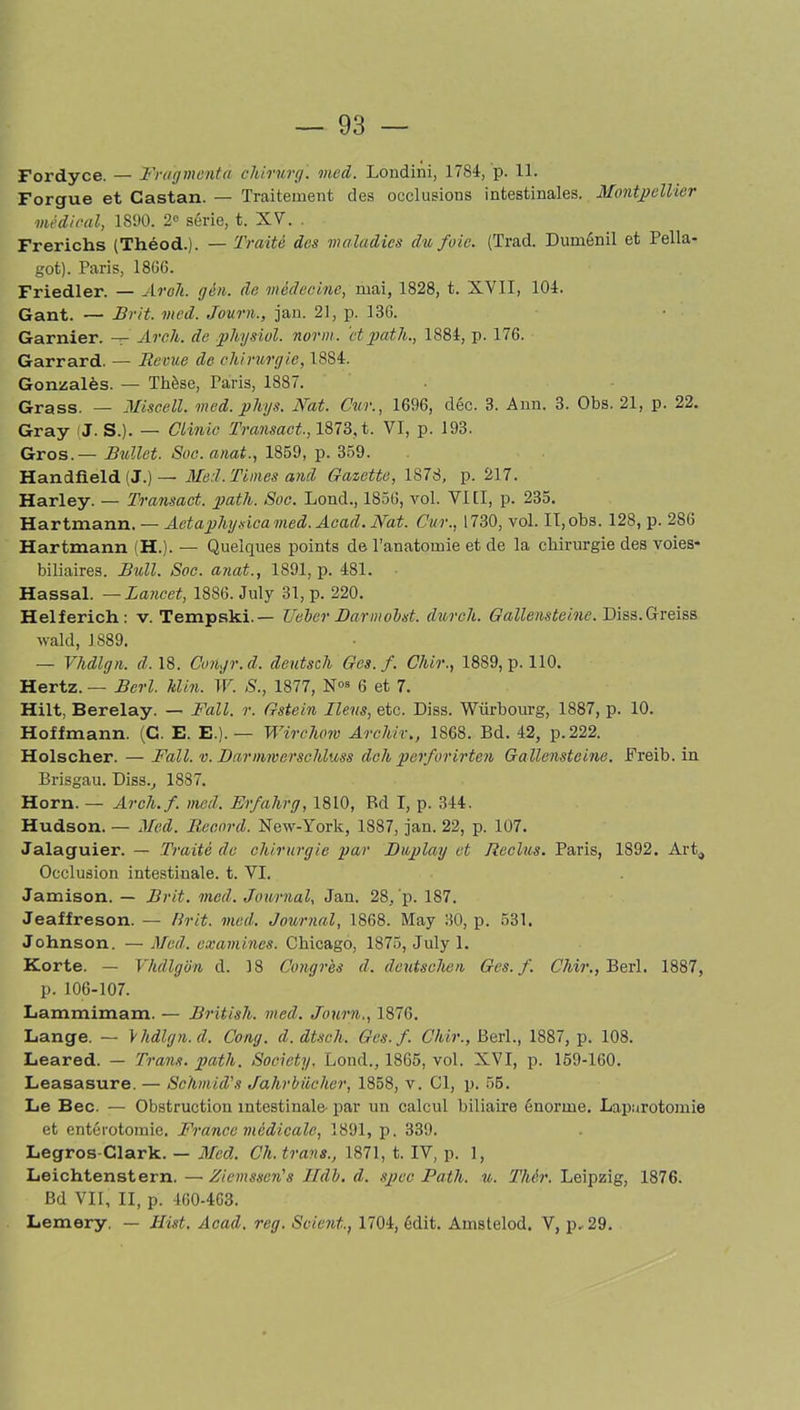 Fordyce. — Fragmenta chirurg. med. Londini, 1784, p. 11. Forgue et Castan. — Traitement des occlusions intestinales. Montpellier médical, 1S90. 2° série, t. XV. . Frerichs (Théod.). — Traité des maladies du foie. (Trad. Duménil et Pella- got). Paris, 1806. Friedler. — Aroh. gèn. de médecine, mai, 1828, t. XVII, 104. Gant. — Frit. med. Journ., jan. 21, p. 136. Garnier. — Arcli. de pliysiol. norm. ‘et path., 1884, p. 176. Garrard. — Revue de chirurgie, 1884. Gonzalès. — Thèse, Paris, 1887. Grass. — Miscell. med. phys. Nat. Cur., 1696, déc. 3. Ann. 3. Obs. 21, p. 22. Gray :J. S.). — Clinic Transact-, 1873, t. VI, p. 193. Gros.— Bullet. Soc. anat., 1859, p. 359. Handfield ! J.)— Med. Times and Gazette, 1878, p. 217. Harley. — Transact. path. Soc. Lond., 1856, vol. VIII, p. 235. Hartmann. — Aetaphyt dcamed. Acad. Nat. Cur., 1730, vol. II, obs. 128, p. 286 Hartmann (H.). — Quelques points de l’anatomie et de la chirurgie des voies- biliaires. Bull. Soc. anat., 1891, p. 481. Hassal. —Lancet, 1886. July 31, p. 220. Helferich: v. Tempski.— TJeber Barmobst. durcit. Gallensteine. Diss.Greiss wald, 1889. — Vhdlgn. d. 18. Congr.d. deutsch Ges.f. Ckir., 1889, p. 110. Hertz. — Berl. Min. W. S., 1877, Nos 6 et 7. Hilt, Berelay. — Fall. r. Gstein liens, etc. Diss. Würbourg, 1887, p. 10. Hoffmann. (C. E. E.).— Wirchow Archir., 1868. Bd. 42, p.222. Holscher. — Fall. v. Barmmerschluss dclt perforirten Gallensteine. Freib. in Brisgau. Diss., 1887. Horn. — Arcli. f. med. Erfahrg, 1810, Bd I, p. 344. Hudson. — Med. Record. New-York, 1887, jan. 22, p. 107. Jalaguier. — Traité de chirurgie par Buplay et Reclus. Paris, 1892. Art, Occlusion intestinale, t. VI. Jamison. — Brit. med. Journal, Jan. 28, p. 187. Jeaffreson. — llrit. med. Journal, 1868. May 30, p. 531. Johnson. — Med. examines. Chicago, 1875, July 1. Korte. — Vhdlgon d. 18 Congrès d. deutschen Ges.f. Chir., Berl. 1887, p. 106-107. Lammimam. — British. med. Journ., 1876. Lange. — \hdlgn.d. Gong, d.dtseh. Ges.f. Chir., Berl., 1887, p. 108. Leared. — Traits, path. Society. Lond., 1865, vol. XVI, p. 159-160. Leasasure. — Schmid’s Jahrbûcher, 1858, v. Cl, p. 55. Le Bec. — Obstruction intestinale- par un calcul biliaire énorme. Laparotomie et entérotomie. France médicale, 1891, p. 339. Legros-Clark. — Med. Ch. traits., 1871, t. IV, p. 1, Leichtenstern.—Ziemssen's JEIdb. d. spec Path. u. Thér. Leipzig, 1876. Bd VII, II, p. 460-463. Lemery. — Hist. Acad. reg. Soient., 1704, édit. Amstelod. V, p-29.