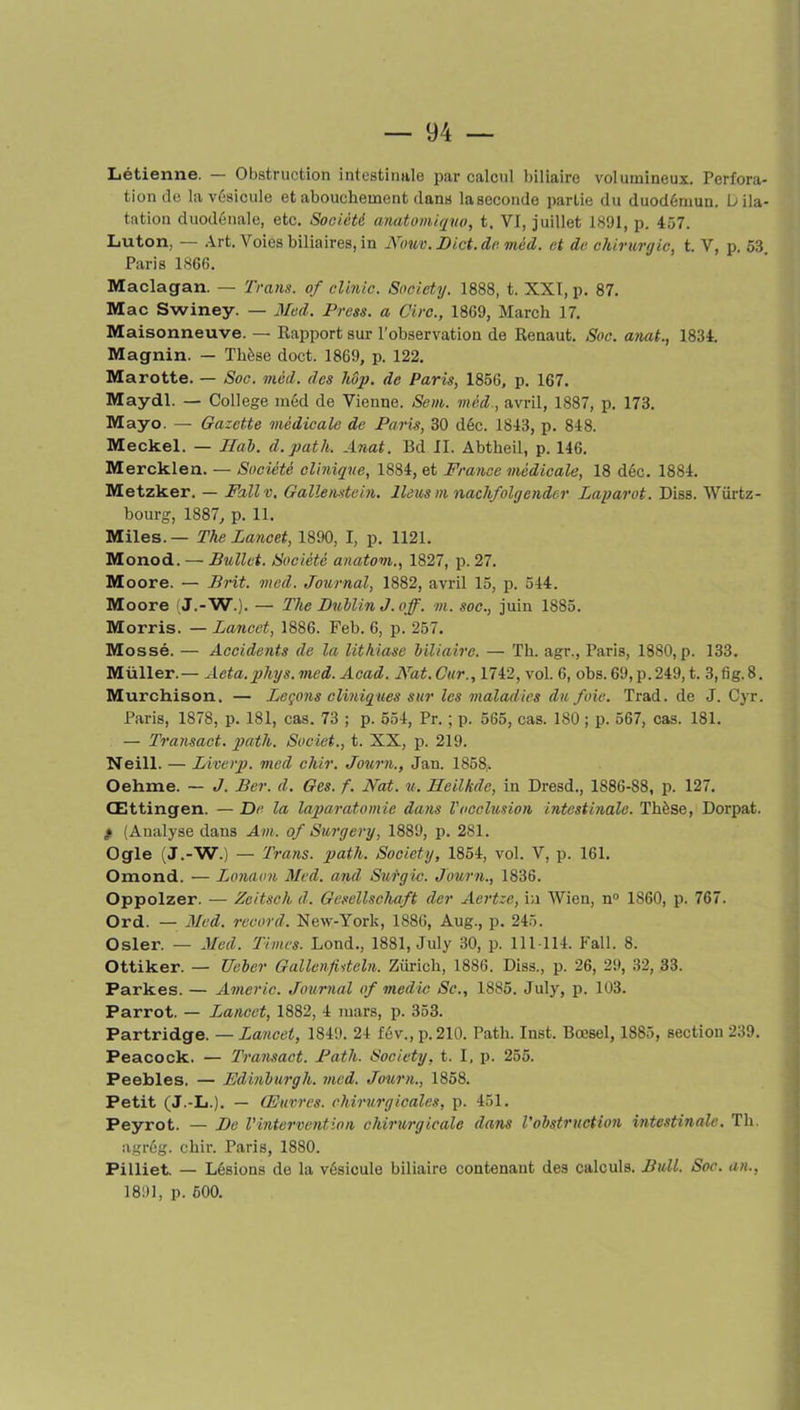 Létienne. — Obstruction intestinale par calcul biliaire volumineux. Perfora- tion de la vésicule et abouchement dans laseconde partie du duodémuu. Dila- tation duodénale, etc. Société anatomiquo, t. VI, juillet 1891, p. 457. Luton, — Art. Voies biliaires, in Nouv. Dict.de. méd. et de chirurgie, t. V, p. 53. Paris 1866. Maclagan. — Trans. of clinic. Society. 1888, t. XXI, p. 87. Mac Swiney. — Med. Press, a Cire., 1869, March 17. Maisonneuve. — Rapport sur l’observation de Renaut. Soc. anat., 1834. Magnin. — Thèse doct. 1869, p. 122. Marotte. — Soc. méd. des hop. de Paris, 1856, p. 167. Maydl. — College méd de Vienne. Sein, méd., avril, 1887, p. 173. Mayo. — Gazette médicale de Paris, 30 déc. 1843, p. 848. Meckel. — liai, d.path. Anat. Bd II. Abtbeil, p. 146. Mercklen. — Société clinique, 1884, et France médicale, 18 déc. 1884. Metzker. — Fallv, Gallenstein. Iléus ni nachfolgendcr Laparot. Diss. Würtz- bourg, 1887, p. 11. Miles. — The Lancet, 1890, I, p. 1121. Monod. — Ballet. Société anatom., 1827, p. 27. Moore. — Prit. med. Journal, 1882, avril 15, p. 544. Moore (J.-W.). — The Dublin J. o ff. m. soc., juin 1885. Morris. —Lancet, 1886. Feb. 6, p. 257. Mossé. — Accidents de la lithiase biliaire. — Th. agr., Paris, 1880, p. 133. Müller.— Aeta.phys. med. Acad. Nat.Car., 1742, vol. 6, obs. 69,p.249, t. 3,fig.8. Murchison. — Leçons cliniques sur les maladies du foie. Trad. de J. Cyr. Paris, 1878, p. 181, cas. 73 ; p. 554, Pr. ; p. 565, cas. 180 ; p. 567, cas. 181. — Transact. path. Societ., t. XX, p. 219. Neill. — Liverp. med chir. Journ., Jan. 1858,. Oehme. — J. Ber. d. Gcs. f. Nat. u. Heilkde, in Dresd., 1886-88, p. 127. Œttingen. — De la laparotomie dans l'occlusion intestinale. Thèse, Dorpat. » (Analyse dans Am. of Surgery, 1889, p. 281. Ogle (J.-W.) — Trans. path. Society, 1854, vol. V, p. 161. Omond. — Lonaon Med. and Surgic. Journ., 1836. Oppolzer. — Zeitsch d. Gesellschaft der Aertze, in Wien, n° 1860, p. 767. Ord. — Med. record. New-York, 1886, Aug., p. 245. Osler. — Med. Times. Lond., 1881, July 30, p. 111114. Fall. 8. Ottiker. — TJeber Gallenfisteln. Zurich, 1886. Diss., p. 26, 29, 32, 33. Parkes. — Americ. Journal of rnedic Sc., 1885. July, p. 103. Parrot. — Lancet, 1882, 4 mars, p. 353. Partridge. — Lancet, 1849. 24 fév., p. 210. Path. Inst. Bœsel, 1S85, section 239. Peacock. — Transact. Path. Society, t. I, p. 255. Peebles. — Edinburgh. med. Journ., 1858. Petit (J.-L.). — Œuvres, chirurgicales, p. 451. Peyrot. — De l'intervention chirurgicale dans l'obstruction intestinale. Th. agrég. chir. Paris, 1880. Pilliet. — Lésions de la vésicule biliaire contenant des calculs. Bull. Soc. an., 1891, p. 600.
