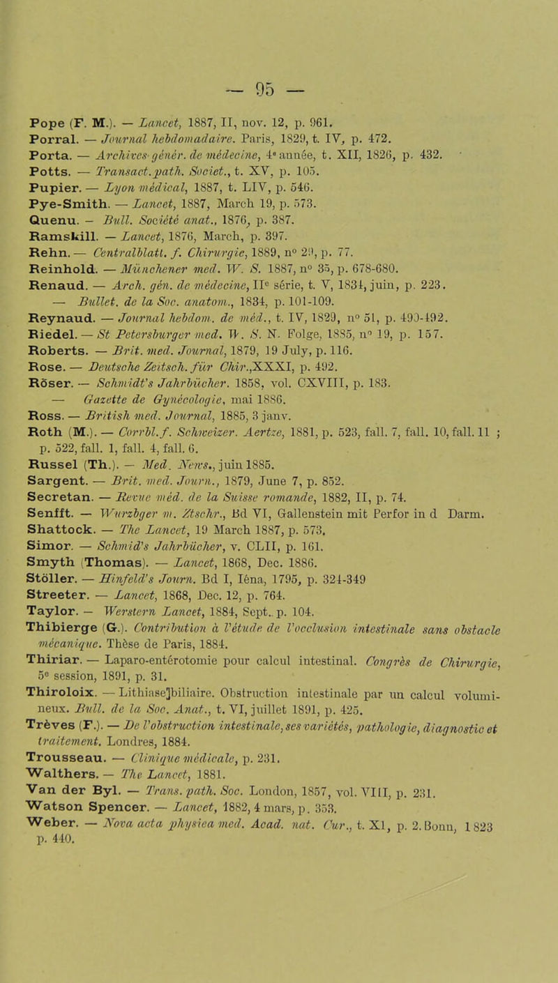Pope (F. M.). — Lancet, 1887, II, nov. 12, p. 961. Porral. — Journal hebdomadaire. Paris, 1829, t. IV, p. 472. Porta. — Archives-gènêr. de médecine, 4e année, t. XII, 1826, p. 432. Potts. — Transact.path. Societ., t. XV, p. 105. Pupier. — Lyon médical, 1887, t. LIV, p. 546. Pye-Smith. —Lancet, 1887, Mardi 19, p. 573. Quenu. - Bull. Société anat., 1876, p. 387. Ramskill. — Lancet, 1S76, March, p. 397. Rehn. — Centralblatl. f. Chirurgie, 1889, n° 29, p. 77. Reinhold. — Münchener med. W. S. 1887, n° 35, p. 678-680. Renaud. — Arch. gén. de médecine, IIe série, t. V, 1834, juin, p. 223. — Bullet. de la Soc. anatom., 1834, p. 101-109. Reynaud. — Journal hebdom. de méd., t. IV, 1829, n° 51, p. 493-492. Riedel. — St Petersburgcr med. TK S. N. Folge, 1885, n° 19, p. 157. Roberts. — Brit. med. Journal, 1879, 19 July, p. 116. Rose.— Deutsche Zeitsch. für C7m\,XXXI, p. 492. Rôser. — Schmidt’s Jahrbücher. 1858, vol. CXVIII, p. 183. — Gazette de Gynécologie, mai 1886. Ross. — British med. Journal, 1885, 3 janv. Roth (M.). — Corrbl.f. Schweizer. Aertze, 1881, p. 523, fall. 7, fall. 10, fall. 11 ; p. 522, fall. 1, fall. 4, fall. 6. Russel (Th.). — Med. News., juin 1885. Sargent. — Brit. med. Journ., 1879, June 7, p. 852. Secretan. — Revue méd. de la Suisse romande, 1882, II, p. 74. Senfft. — Wurzbger m. Ztse.hr., Bd VI, Gallenstein mit Perfor in d Darm. Shattock. — The Lancet, 19 March 1887, p. 573. Simon — Schmid's Jahrbücher, v. CLII, p. 161. Smyth Thomas). — Lancet, 1868, Dec. 1886. Stôller. — HinJeld’s Journ. Bd I, Iéna, 1795, p. 324-349 Streeter. — Lancet, 1868, Dec. 12, p. 764. Taylor. — Werstern Lancet, 1884, Sept. p. 104. Thibierge (G.). Contribution à l'étude de l'occlusion intestinale sans obstacle mécanique. Thèse de Paris, 1884. Thiriar. — Laparo-entérotomie pour calcul intestinal. Congrès de Chirurgie, 5° session, 1891, p. 31. Thiroloix. —Lithiase]biliaire. Obstruction intestinale par un calcul volumi- neux. Bull, de la Soc. Anat., t. VI, juillet 1891, p. 425. Trêves (F.). — De l'obstruction intestinale, ses variétés, pathologie, diagnostic et traitement. Londres, 1884. Trousseau. — Clinique médicale, p. 231. Walthers. — The Lancet, 1881. Van der Byl. — Trans. path. Soc. London, 1857, vol. VIII, p. 231. Watson Spencer. — Lancet, 1882, 4 mars, p. 353. Weber. — Nova acta physica med. Acad. nat. Cur., t. Xl, p. 2. Bonn 1823 p. 440.