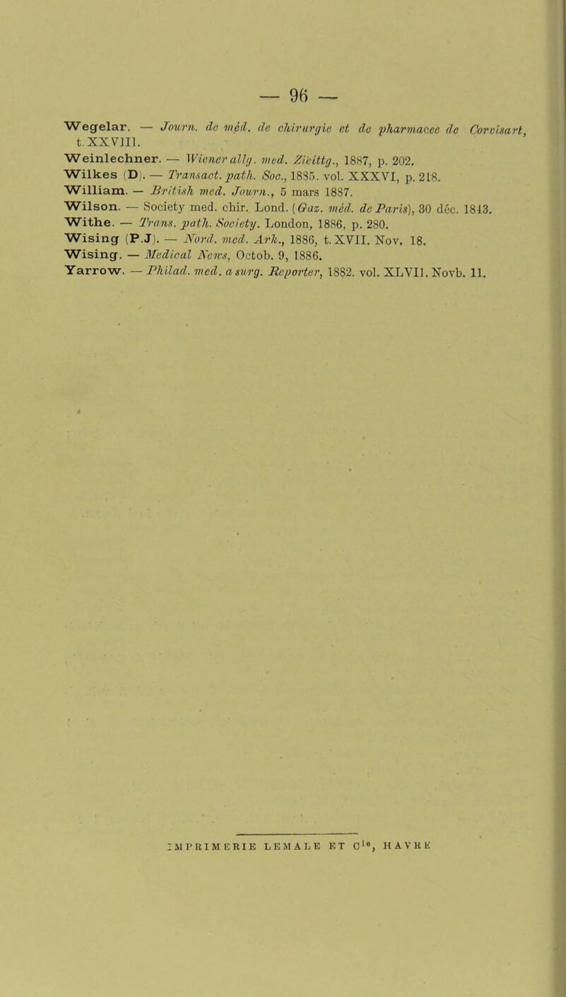 Wegelar. — Journ. de vieil, de chirurgie et de pharinac.ee de Corvimrt t.XXVJU. Weinlechner. — Wiener ail g. med. Zieittg., 1887, p. 202. Wilkes CD). — Transact.path. Soc., 1885. vol. XXXVI, p. 218. William. — British med. Journ., 5 mars 1887. Wilson. — Society med. chir. Lond. [Gaz. mèd. de Paris), 30 déc. 1813. Withe. — Trans. path. Society. London, 1886, p. 280. Wising (P.J). — Nord. med. Arh., 1886, t.XVII. Nov. 18. Wising. — Medical Nem, Octob. 9, 1886. Yarrow. — Philad, med. asurg. Reporter, 1SS2. vol. XLVIL Novb. 11. IMPRIMERIE LEMALE ET Cie, HAVRE