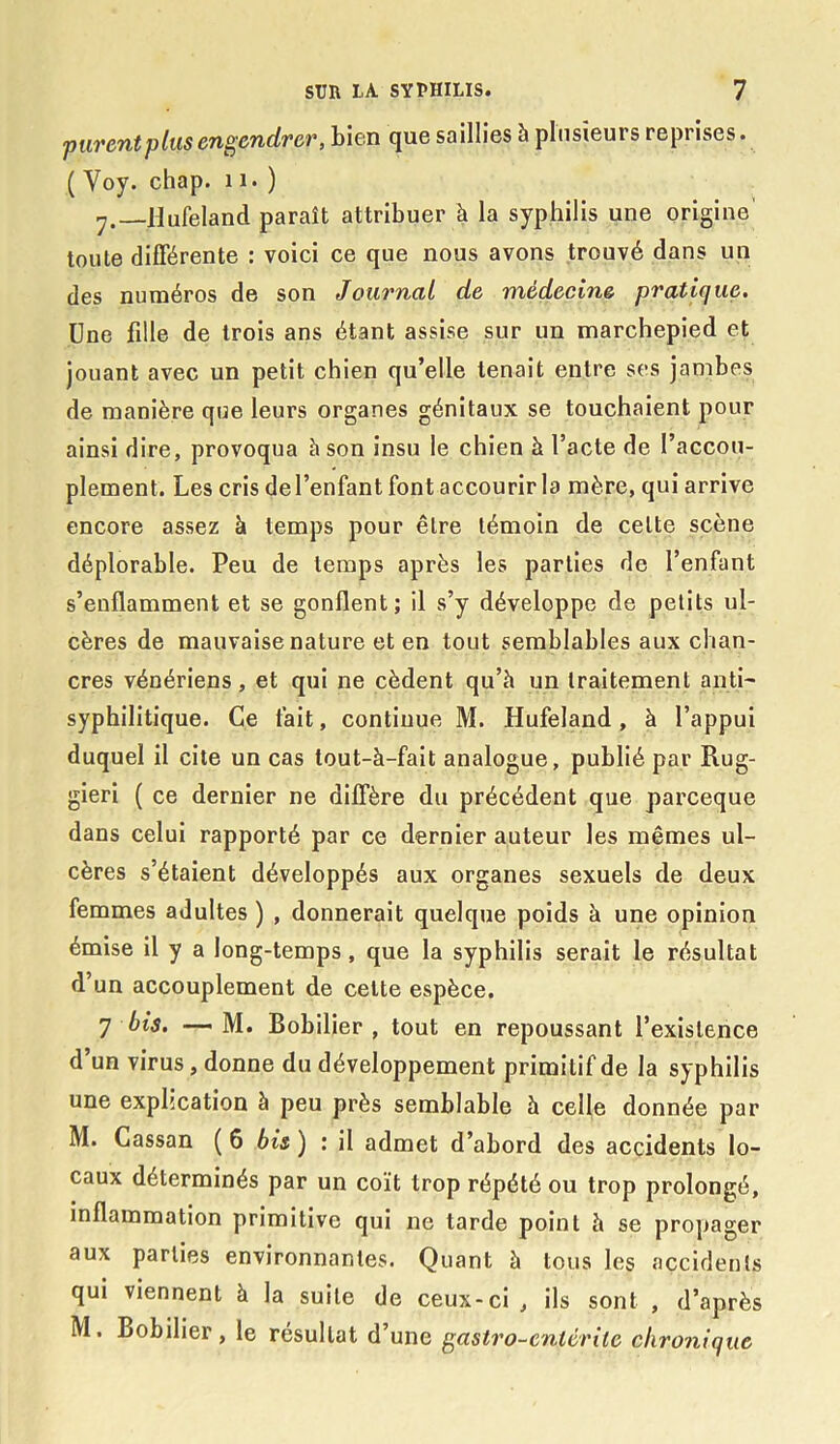 purent plus engendrer, bien que saillies à plusieurs reprises. ( Yoy. chap. 11. ) y. Hufeland paraît attribuer à la syphilis une origine' toute différente : voici ce que nous avons trouvé dans un des numéros de son Journal de médecine pratique. Une fille de trois ans étant assise sur un marchepied et jouant avec un petit chien qu’elle tenait entre ses jambes de manière que leurs organes génitaux se touchaient pour ainsi dire, provoqua à son insu le chien à l’acte de l’accou- plement. Les cris del’enfant font accourir la mère, qui arrive encore assez à temps pour être témoin de celte scène déplorable. Peu de temps après les parties de l’enfant s’enflamment et se gonflent; il s’y développe de petits ul- cères de mauvaise nature et en tout semblables aux chan- cres vénériens, et qui ne cèdent qu’à un traitement anti- syphilitique. Ce fait, continue M. Hufeland, à l’appui duquel il cite un cas tout-à-fait analogue, publié par Rug- gieri ( ce dernier ne diffère du précédent que pareeque dans celui rapporté par ce dernier auteur les mêmes ul- cères s’étaient développés aux organes sexuels de deux femmes adultes ) , donnerait quelque poids à une opinion émise il y a long-temps, que la syphilis serait le résultat d’un accouplement de cette espèce. 7 bis. — M. Bobilier , tout en repoussant l’existence d un virus, donne du développement primitif de la syphilis une explication à peu près semblable à celle donnée par M. Cassan ( 6 bis ) : il admet d’abord des accidents lo- caux déterminés par un coït trop répété ou trop prolongé, inflammation primitive qui ne tarde point à se propager aux parties environnantes. Quant à tous les accidents qui viennent à la suite de ceux-ci, ils sont , d’après M. Bobilier, le résultat d’une gastro-entérite chronique