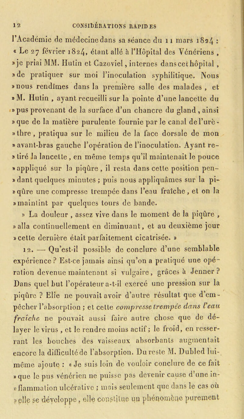 l’Académie de médecine dans sa séance du 11 mars 1824 : « Le 27 février 1824, élant allé h l'Hôpital des Vénériens , » je priai MM. Hulin et Cazoviel, internes dans cet hôpital , » de pratiquer sur moi l’inoculation syphilitique. Nous «nous rendîmes dans la première salle des malades, et » M. Hulin , ayant recueilli sur la pointe d’une lancette du »pus provenant de la surface d’un chancre du gland , ainsi «que de la matière purulente fournie par le canal del’urè- »lhre, pratiqua sur le milieu de la face dorsale de mon «avant-bras gauche l’opération de l’inoculation. Ayant re- » tiré la lancette , en même temps qu’il maintenait le pouce «appliqué sur la piqûre, il resta dans celle position pen- »dant quelques minutes ; puis nous appliquâmes sur la pi- sqûre une compresse trempée dans l’eau fraîche, et on la • maintint par quelques tours de bande. » La douleur , assez vive dans le moment de la piqûre , «alla continuellement en diminuant, et au deuxième jour «cette dernière était parfaitement cicatrisée. » 12. — Qu’est-il possible de conclure d’une semblable expérience? Est-ce jamais ainsi qu’on a pratiqué une opé- ration devenue maintenant si vulgaire, grâces à Jenner? Dans quel but l’opérateur a-t-il exercé une pression sur la piqûre ? Elle ne pouvait avoir d’autre résultat que d’em- pêcher l’absorption ; et celte compresse trempée dans L’eau fraîche ne pouvait aussi faire autre chose que de dé- layer le virus , et le rendre moins actif ; le froid, en resser- rant les bouches des vaisseaux absorbants augmentait encore la dilïiculléde l’absorption. Du reste M. Dubled lui- même ajoute : « Je suis loin de vouloir conclure de ce fait «que le pus vénérien ne puisse pas devenir cause d'une in- nfîammalion ulcérativc ; mais seulement que dans le cas où «elle se développe, elle constitue un phénomène purement