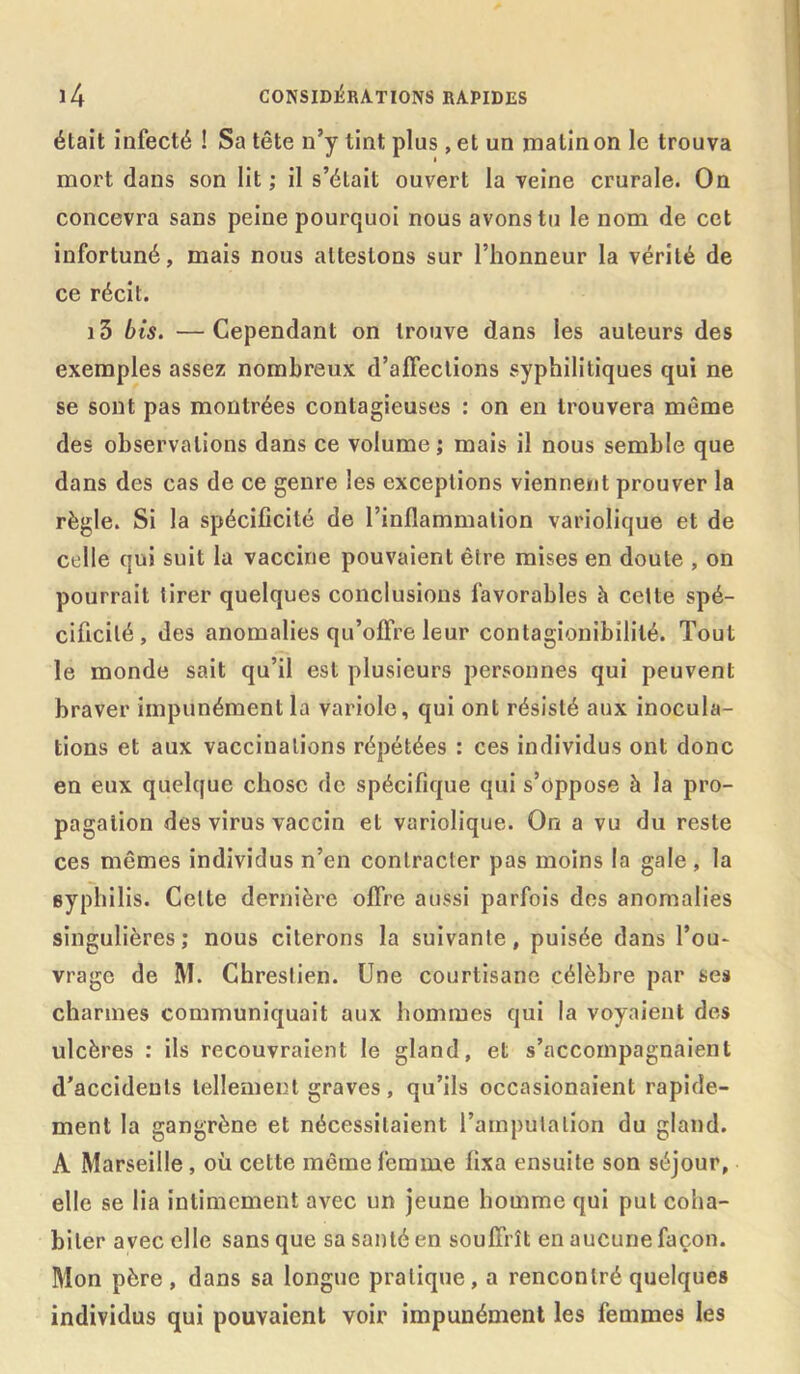 était infecté ! Sa tête n’y tint plus, et un rnalinon le trouva mort dans son lit ; il s’était ouvert la veine crurale. On concevra sans peine pourquoi nous avons tu le nom de cet infortuné, mais nous attestons sur l’honneur la vérité de ce récit. i3 bis. —Cependant on trouve dans les auteurs des exemples assez nombreux d’affections syphilitiques qui ne se sont pas montrées contagieuses : on en trouvera même des observations dans ce volume ; mais il nous semble que dans des cas de ce genre les exceptions viennent prouver la règle. Si la spécificité de l’inflammation variolique et de celle qui suit la vaccine pouvaient être mises en doute , on pourrait tirer quelques conclusions favorables à cette spé- cificité, des anomalies qu’offre leur contagionibililé. Tout le monde sait qu’il est plusieurs personnes qui peuvent braver impunément la variole, qui ont résisté aux inocula- tions et aux vaccinations répétées : ces individus ont donc en eux quelque chose de spécifique qui s’oppose à la pro- pagation des virus vaccin et variolique. On a vu du reste ces mêmes individus n’en contracter pas moins la gale, la syphilis. Celte dernière offre aussi parfois des anomalies singulières; nous citerons la suivante, puisée dans l’ou- vrage de M. Chrestien. Une courtisane célèbre par ses charmes communiquait aux hommes qui la voyaient des ulcères : ils recouvraient le gland, et s’accompagnaient d’accidents tellement graves, qu’ils occasionaient rapide- ment la gangrène et nécessitaient l’amputation du gland. A Marseille , où cette même femme fixa ensuite son séjour, elle se lia intimement avec un jeune homme qui put coha- biter avec elle sans que sa santé en souffrît en aucune façon. Mon père, dans sa longue pratique, a rencontré quelques individus qui pouvaient voir impunément les femmes les