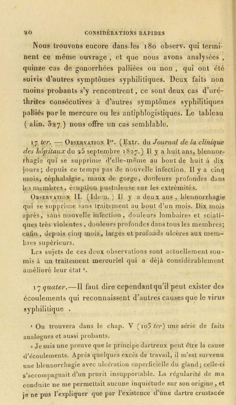 Nous trouvons encore dans.les 180 observ. qui termi- nent ce même ouvrage , et que nous avons analysées , quinze cas de gonorrhées palliées ou non , qui ont été suivis d’autres symptômes syphilitiques. Deux faits non moins probants s’y rencontrent, ce sont deux cas d’uré- ihrites consécutives h d’autres symptômes syphilitiques palliés par le mercure ou les antiphlogistiques. Le tableau ( alin. 3*27 ) nous offre un cas semblable. 17 ter. — Observation I,e. (Extr. du Journal de la clinique des hôpitaux du a5 septembre 1827.) Il y a huit ans, blennor- rhagie qui se supprime d’elle-même au bout de huit à dix jours; depuis ce temps pas de nouvelle infection. Il y a cinq mois, céphalalgie, maux de gorge, douleurs profondes dans les membres, éruption pustuleuse sur les extrémités. Observation II. (Idem.) Il y a deux ans , blennorrhagie qui se supprime sans traitement au bout d’un mois. Dix mois après, sans nouvelle infection, douleurs lombaires et sciati- ques très violentes , douleurs profondes dans tous les membres; enfin , depuis cinq mois, larges et profonds ulcères aux mem- bres supérieurs. Les sujets de ces deux observations sont actuellement sou- mis à un traitement mercuriel qui a déjà considérablement amélioré leur état *. 17 quater.—Il faut dire ccpendantqu’il peut exister des écoulements qui reconnaissent d’autres causes que le virus syphilitique . » On trouvera dans le chap. V ( io5 ter) une série de faits analogues et aussi probants. a Je suis une preuve que le principe dartreux peut être la cause d’écoulements. Après quelques excès de travail, il m’est survenu une blennorrhagie avec ulcération superficielle du gland; celle-ci s’accompagnait d’un prurit insupportable. La régularité de ma conduite ne me permettait aucune inquiétude sur son origine , et je ne pus l’expliquer que par l’existence d’une dartre crustacée