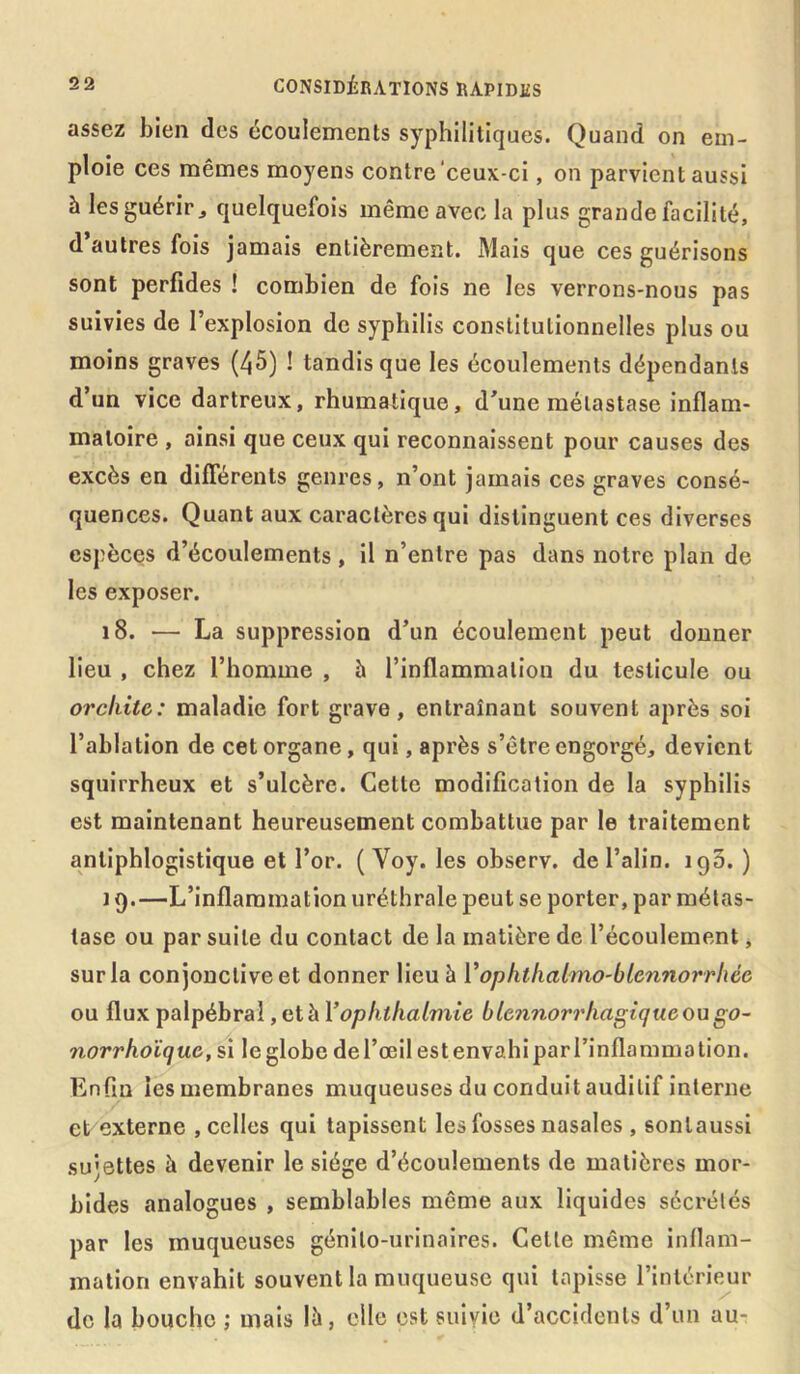 assez bien des écoulements syphilitiques. Quand on em- ploie ces mêmes moyens contre‘ceux-ci, on parvient aussi à les guérir j quelquefois même avec la plus grande facilité, d autres fois jamais entièrement. Mais que ces guérisons sont perfides ! combien de fois ne les verrons-nous pas suivies de l’explosion de syphilis constitutionnelles plus ou moins graves (45) ! tandis que les écoulements dépendants d’un vice dartreux, rhumatique, d’une métastase inflam- matoire , ainsi que ceux qui reconnaissent pour causes des excès en différents genres, n’ont jamais ces graves consé- quences. Quant aux caractères qui distinguent ces diverses espèces d’écoulements , il n’entre pas dans notre plan de les exposer. 18. — La suppression d’un écoulement peut donner lieu , chez l’homme , à l’inflammation du testicule ou orchite: maladie fort grave, entraînant souvent après soi l’ablation de cet organe, qui, après s’être engorgé, devient squirrheux et s’ulcère. Cette modification de la syphilis est maintenant heureusement combattue par le traitement antiphlogistique et l’or. ( Yoy. les observ. de l’alin. 190.) 19. —L’inflammation uréthrale peut se porter, par métas- tase ou par suite du contact de la matière de l’écoulement, sur la conjonctive et donner lieu à l’ophthalmo-blennorrliée ou flux palpébral, et à Vophthalmie ble?inorrhagiquc ou go~ norrhoïque, si le globe de l’œil est envahi par l’inflammation. Enfin les membranes muqueuses du conduit auditif interne et externe , celles qui tapissent les fosses nasales , sonlaussi sujettes à devenir le siège d’écoulements de matières mor- bides analogues , semblables même aux liquides sécrétés par les muqueuses génito-urinaires. Cette même inflam- mation envahit souvent la muqueuse qui tapisse l’intérieur de la bouche ; mais lù, elle est suivie d’accidents d’un au-