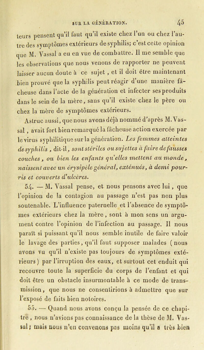 leurs pensent qu’il faut qu’il existe chez l’un ou chez l’au- tre des symptômes extérieurs de syphilis; c’est celle opinion que M. Vassal a eu en vue d.e comballre. 11 me semble que les observations que nous venons de rapporter ne peuvent laisser aucun doute h ce sujet , et il doit être maintenant bien prouvé que la syphilis peut réagir d’une manière fâ- cheuse dans l’acte delà génération et infecter ses produits dans le sein de la mere, sans qu il existe chez le père ou chez la mère de symptômes extérieurs. Aslruc aussi, que nous avons déjà nommé d’après M. Vas- sal , avait fort bien remarqué la fâcheuse action exercée par le virus syphilitique sur la génération. Les femmes atteintes desypliilis , dit-il, sont stériles ou sujettes à faire de fausses couches, ou bien les enfants quelles mettent au monde, naissent avec un érysipèle général, exténués, à demi pour- ris et couverts d’ulcères. 54. — M. Vassal pense, et nous pensons avec lui, que l’opinion de la contagion au passage n’est pas non plus soutenable. L’influence paternelle et l’absence de symptô- mes extérieurs chez la mère, sont à mon sens un argu- ment contre l’opinion de l’infection au passage. Il nous paraît si puissant qu’il nous semble inutile de faire valoir le lavage des parties, qu’il faut supposer malades (nous avons vu qu’il n’existe pas toujours de symptômes exté- rieurs) par l’irruption des eaux, et surtout cet enduit qui recouvre toute la superficie du corps de l’enfant et qui doit être un obstacle insurmontable à ce mode de trans- mission , que nous ne consentirions à admettre que sur l’exposé de faits bien notoires. 55. — Quand nous avons conçu la pensée de ce chapi- tre , nous n’avions pas connaissance de la thèse de M. Vas- sal ; mais nous n’en convenons pas moins qu’il a très bien