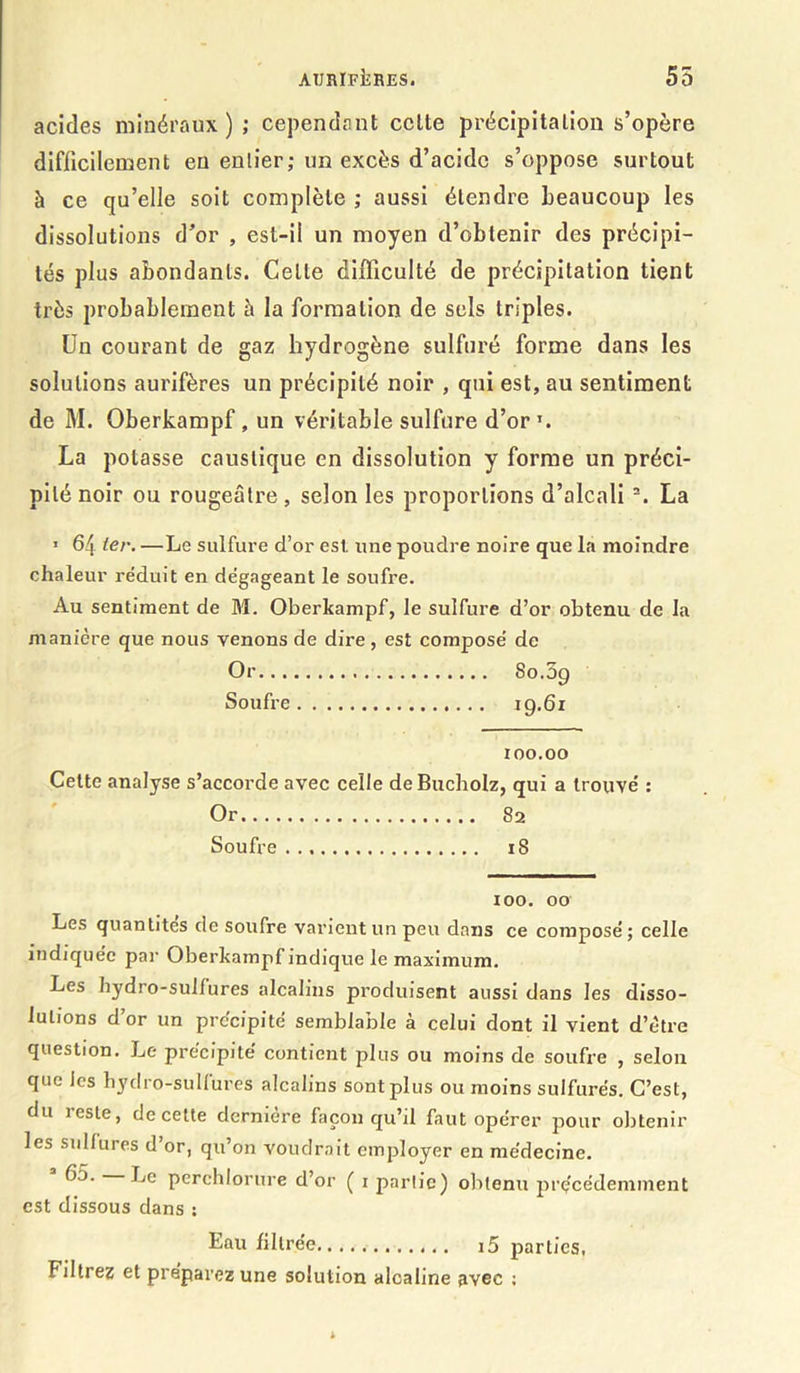 acides minéraux ) ; cependant celte précipitation s’opère difficilement en entier; un excès d’acide s’oppose surtout à ce qu’elle soit complète ; aussi étendre beaucoup les dissolutions d’or , est-il un moyen d’obtenir des précipi- tés plus abondants. Celle difficulté de précipitation tient très probablement à la formation de sels triples. Un courant de gaz hydrogène sulfuré forme dans les solutions aurifères un précipité noir , qui est, au sentiment de M. Oberkampf , un véritable sulfure d’or T. La potasse caustique en dissolution y forme un préci- pité noir ou rougeâtre, selon les proportions d’alcali 2. La > 64 ter. —Le sulfure d’or est. une poudre noire que la moindre chaleur réduit en dégageant le soufre. Au sentiment de M. Oberkampf, le sulfure d’or obtenu de la manière que nous venons de dire , est composé de Or 80.09 Soufre 19.61 100.00 Cette analyse s’accorde avec celle deBucholz, qui a trouvé : Or 82 Soufre 18 ioo. 00 Les quantités de soufre varient un peu dans ce composé; celle indiquée par Oberkampf indique le maximum. Les hydro-sulfures alcalins produisent aussi dans les disso- lutions d’or un précipité semblable à celui dont il vient d’ètre question. Le précipité contient plus ou moins de soufre , selon que les hydro-sulfures alcalins sont plus ou moins sulfurés. C’est, du reste, de cette dernière façon qu’il faut opérer pour obtenir les sulfures d’or, qu’on voudrait employer en médecine. perchlorure d’or ( 1 partie) obtenu précédemment est dissous dans : Eau filtrée i5 parties, Filtrez et préparez une solution alcaline avec :