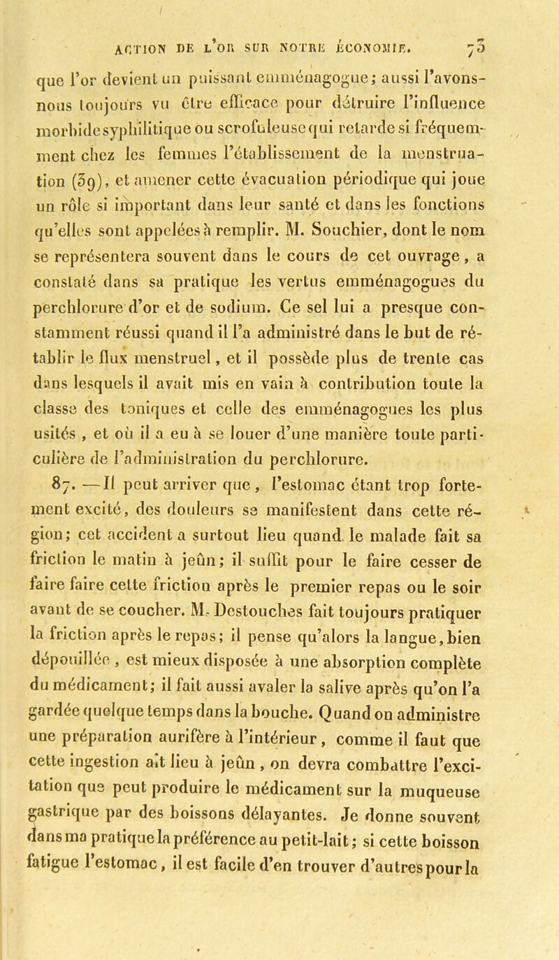 action ne l’oh sur notre économie. ;5 que l’or devient un puissant emménagogue; aussi l’avons- nous toujours vu cire efficace pour détruire l’influence morbide syphilitique ou scrofuleuse qui retarde si fréquem- ment chez les femmes l’établissement de la menstrua- tion (Sq), et amener cette évacuation périodique qui joue un rôle si important dans leur santé et dans les fonctions qu’elles sont appelées h remplir. M. Souchier, dont le nom se représentera souvent dans le cours de cet ouvrage, a constaté dans sa pratique les vertus emménagogues du perchlorure d’or et de sodium. Ce sel lui a presque con- stamment réussi quand il l’a administré dans le but de ré- tablir le flux menstruel, et il possède plus de trente cas dans lesquels il avait mis en vain à contribution toute la classe des toniques et celle des emménagogues les plus usités , et où il a eu à se louer d’une manière toute parti- culière de l’administration du perchlorure. 87. —Il peut arriver que , l’estomac étant trop forte- ment excité, des douleurs se manifestent dans celte ré- gion; cet accidenta surtout lieu quand le malade fait sa friction le matin h jeun; il suffit pour le faire cesser de faire faire celte friction après le premier repas ou le soir avant de se coucher. M- Destouches fait toujours pratiquer la friction après le repas; il pense qu’alors la langue,bien dépouillée , est mieux disposée à une absorption complète du médicament; il fait aussi avaler la salive après q u’on l’a gardée quelque temps dans la bouche. Quand on administre une préparation aurifère à l’intérieur, comme il faut que cette ingestion a.t lieu à jeun , on devra combattre l’exci- tation que peut produire le médicament sur la muqueuse gastrique par des boissons délayantes. Je donne souvent dans ma pratique la préférence au petit-lait ; si cette boisson