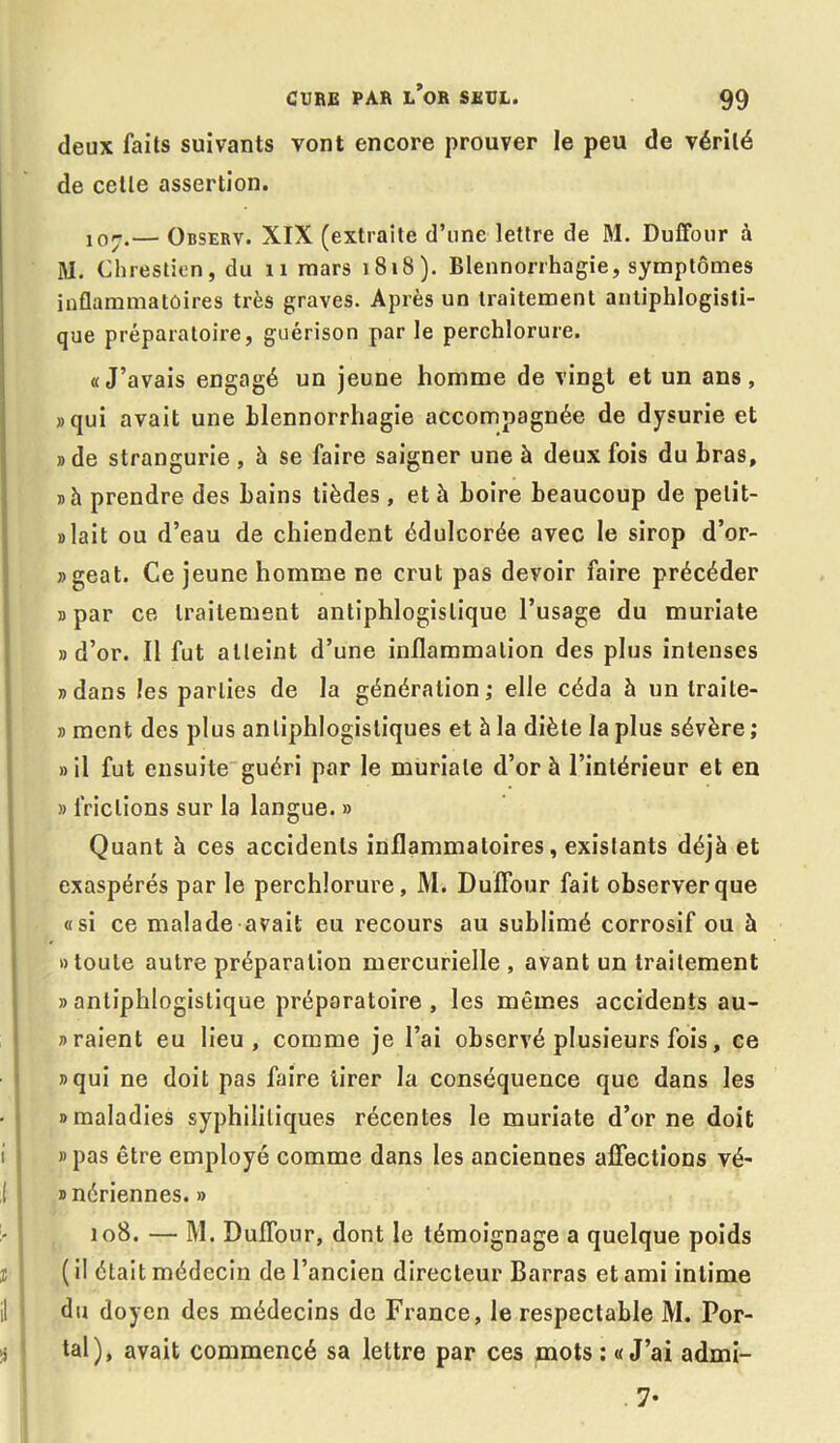 deux faits suivants vont encore prouver le peu de vérité de celle assertion. 107. — Observ. XIX (extraite d’une lettre de M. Duffour à M. Chrestien, du 11 mars 1818). Blennorrhagie, symptômes inflammatoires très graves. Après un traitement antiphlogisti- que préparatoire, guérison par le perchlorure. «J’avais engagé un jeune homme de vingt et un ans, «qui avait une blennorrhagie accompagnée de dysurie et «de strangurie , à se faire saigner une à deux fois du bras, «h prendre des bains tièdes, et h boire beaucoup de pelit- » lait ou d’eau de chiendent édulcorée avec le sirop d’or- «geat. Ce jeune homme ne crut pas devoir faire précéder «par ce traitement antiphlogistique l’usage du muriate «d’or. Il fut atteint d’une inflammation des plus intenses «dans les parties de la génération; elle céda 5 un traite- « ment des plus antiphlogistiques et à la diète la plus sévère ; «il fut ensuite guéri par le muriate d’or à l’intérieur et en » frictions sur la langue. » Quant à ces accidents inflammatoires, existants déjà et exaspérés par le perchlorure, M. Duffour fait observer que «si ce malade avait eu recours au sublimé corrosif ou à «toute autre préparation mercurielle , avant un traitement » antiphlogistique préparatoire , les mêmes accidents au- « raient eu lieu, comme je l’ai observé plusieurs fois, ce «qui ne doit pas l'aire tirer la conséquence que dans les «maladies syphilitiques récentes le muriate d’orne doit «pas être employé comme dans les anciennes affections vé- «nériennes. » 108. — M. Duffour, dont le témoignage a quelque poids ( il était médecin de l’ancien directeur Barras et ami intime du doyen des médecins de France, le respectable M. Por- tai), avait commencé sa lettre par ces mots : «J’ai admi- . 7-