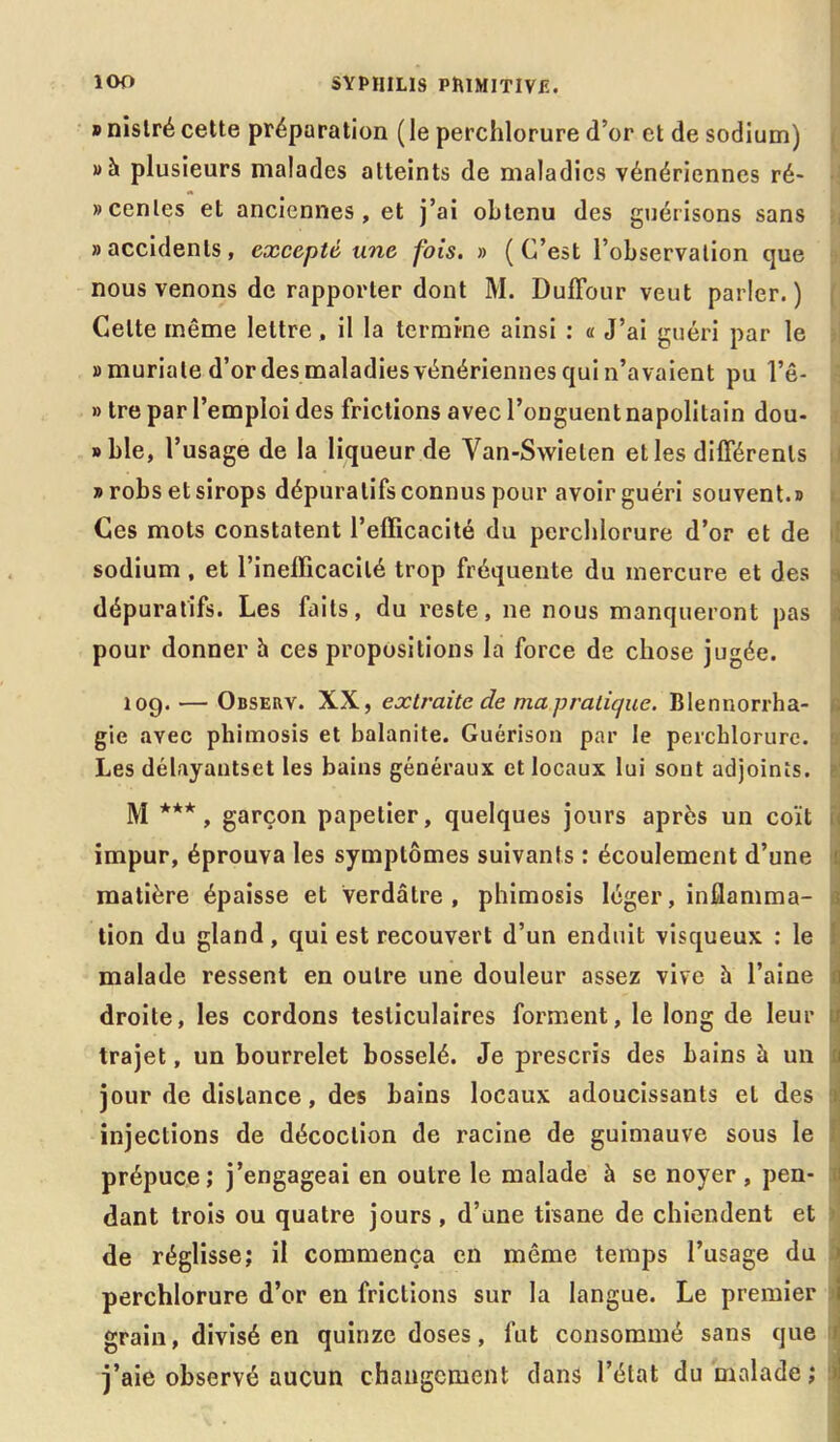 » nistré cette préparation ( le perchlorure d’or et de sodium) plusieurs malades atteints de maladies vénériennes ré- «cenles et anciennes, et j’ai obtenu des guérisons sans «accidents, excepté une fois. » (C’est l’observation que nous venons de rapporter dont M. DufTour veut parler. ) Celte même lettre, il la termine ainsi : « J’ai guéri par le «muriale d’or des maladies vénériennes qui n’avaient pu l’ê- » tre par l’emploi des frictions avec l’onguent napolitain dou- » ble, l’usage de la liqueur de Van-Swieten et les différents «robs et sirops dépuratifs connus pour avoir guéri souvent.» Ces mots constatent l’efficacité du perchlorure d’or et de sodium, et l’inefficacité trop fréquente du mercure et des dépuratifs. Les faits, du reste, ne nous manqueront pas pour donner h ces propositions la force de chose jugée. 109. — Observ. XX, extraite de mapralique. Blennorrha- gie avec phimosis et balanite. Guérison par le perchlorure. Les délayantset les bains généraux et locaux lui sont adjoints. M ***, garçon papetier, quelques jours après un coït impur, éprouva les symptômes suivants : écoulement d’une matière épaisse et verdâtre, phimosis léger, inflamma- tion du gland, qui est recouvert d’un enduit visqueux : le malade ressent en outre une douleur assez vive à l’aine droite, les cordons testiculaires forment, le long de leur trajet, un bourrelet bosselé. Je prescris des bains à un 1 jour de distance, des bains locaux adoucissants et des a injections de décoction de racine de guimauve sous le prépuce; j’engageai en outre le malade à se noyer, pen- dant trois ou quatre jours , d’une tisane de chiendent et de réglisse; il commença en même temps l’usage du perchlorure d’or en frictions sur la langue. Le premier i grain, divisé en quinze doses, fut consommé sans que 1 j’aie observé aucun changement dans l’état du malade; 1