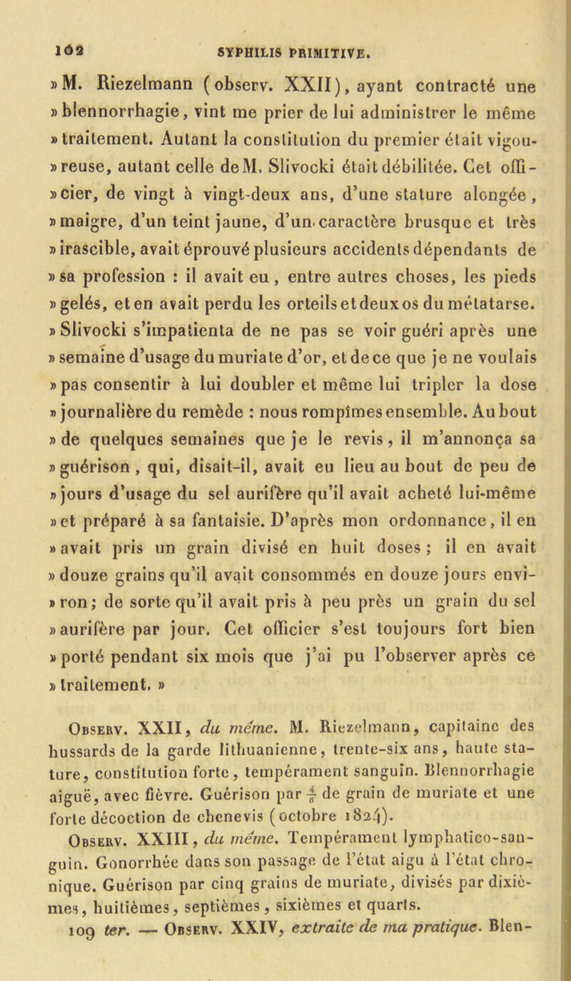 »M. Riezelmann ( observ. XXII), ayant contracté une «blennorrhagie, vint me prier de lui administrer le même » traitement. Autant la constitution du premier était vigou- » reuse, autant celle deM. Slivocki était débilitée. Cet olïi- «cier, de vingt h vingt-deux ans, d’une stature alongée , «maigre, d’un teint jaune, d’un.caractère brusque et très » irascible, avait éprouvé plusieurs accidents dépendants de «sa profession : il avait eu , entre autres choses, les pieds «gelés, eten avait perdu les orteilsetdeuxos du métatarse. «Slivocki s’impatienta de ne pas se voir guéri après une » semaine d’usage du muriate d’or, et de ce que je ne voulais » pas consentir à lui doubler et même lui tripler la dose » journalière du remède : nous rompîmes ensemble. Au bout «de quelques semaines que je le revis, il m’annonça sa «guérison, qui, disait-il, avait eu lieu au bout de peu de «jours d’usage du sel aurifère qu’il avait acheté lui-même «et préparé à sa fantaisie. D’après mon ordonnance, il en «avait pris un grain divisé en huit doses; il en avait «douze grains qu’il avait consommés en douze jours envi- «ron; de sorte qu’il avait pris à peu près un grain du sel «aurifère par jour. Cet olïicicr s’est toujours fort bien » porté pendant six mois que j’ai pu l’observer après ce » traitement. » Observ. XXII, du meme. M. Riezelmann, capitaine des hussards de la garde lithuanienne, trente-six ans, haute sta- ture, constitution forte, tempérament sanguin. Blennorrhagie aiguë, avec fièvre. Guérison par de grain de muriate et une forte décoction de chenevis (octobre 182/1). Observ. XXIII, du même. Tempérament lymphatico-sau- guin. Gonorrhée dans son passage de l’état aigu i\ l'état chro- nique. Guérison par cinq grains de muriate, divisés par dixiè- mes, huitièmes, septièmes, sixièmes et quarts. 109 ter. — Observ. XXIV, extraite de ma pratique. Bien-