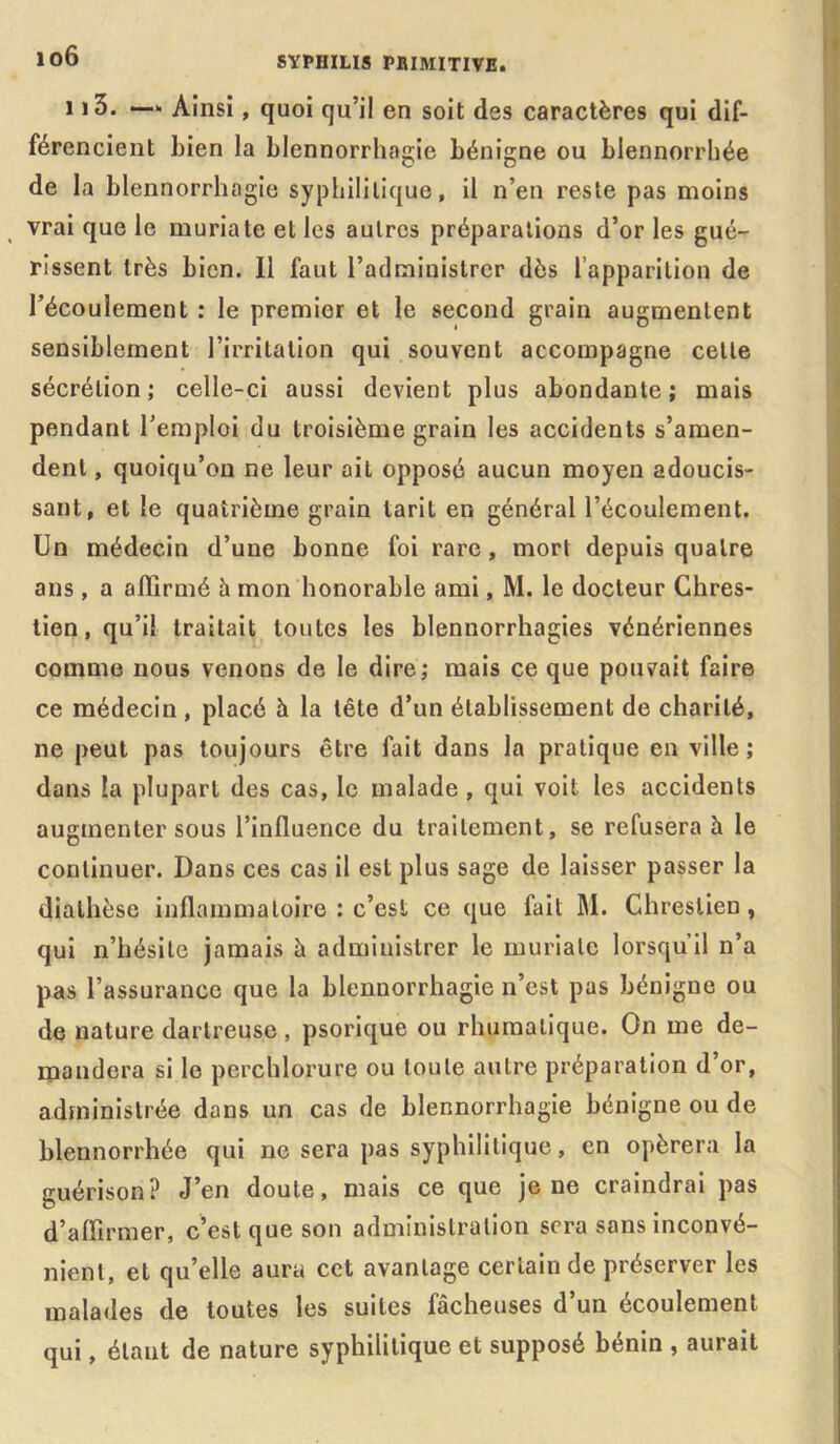 io6 113. — Ainsi, quoi qu’il en soit des caractères qui dif- férencient bien la blennorrhagie bénigne ou blennorrhée de la blennorrhagie syphilitique, il n’en reste pas moins vrai que le muriate et les autres préparations d’or les gué- rissent très bien. Il faut l’administrer dès l’apparition de l’écoulement : le premier et le second grain augmentent sensiblement l’irritation qui souvent accompagne celle sécrétion; celle-ci aussi devient plus abondante; mais pendant l’emploi du troisième grain les accidents s’amen- dent , quoiqu’on ne leur ait opposé aucun moyen adoucis- sant, et le quatrième grain tarit en général l’écoulement. Un médecin d’une bonne foi rare, mort depuis quatre ans , a affirmé h mon honorable ami, M. le docteur Ghres- tien, qu’il traitait toutes les blennorrhagies vénériennes comme nous venons de le dire; mais ce que pouvait faire ce médecin, placé à la tête d’un établissement de charité, ne peut pas toujours être fait dans la pratique en ville; dans la plupart des cas, le malade , qui voit les accidents augmenter sous l’influence du traitement, se refusera à le continuer. Dans ces cas il est plus sage de laisser passer la diathèse inflammatoire : c’est ce que fait M. Chreslien, qui n’hésite jamais à administrer le muriate lorsqu’il n’a pas l’assurance que la blennorrhagie n’est pas bénigne ou de nature darlreuse, psorique ou rhumalique. On me de- mandera si le perchlorure ou toute autre préparation d’or, administrée dans un cas de blennorrhagie bénigne ou de blennorrhée qui ne sera pas syphilitique, en opérera la guérison? J’en doute, mais ce que je ne craindrai pas d’affirmer, c’est que son administration sera sans inconvé- nient, et qu’elle aura cet avantage certain de préserver les malades de toutes les suites lâcheuses d un écoulement qui, étant de nature syphilitique et supposé bénin , aurait