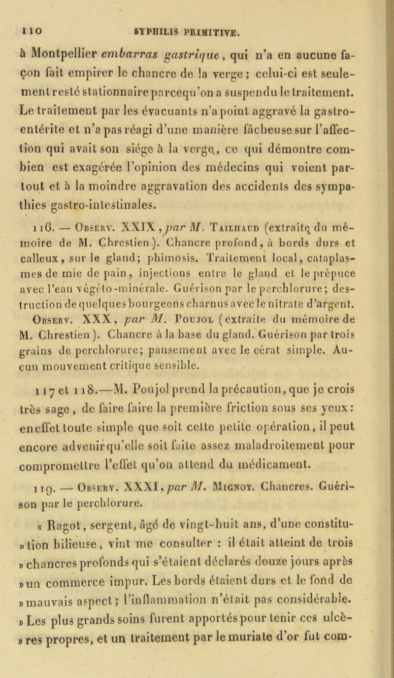 à Montpellier embarras gastrique, qui n’a en aucune fa- çon fait empirer le chancre de la verge; celui-ci est seule- ment resté stationnaire parceqn’on a suspendu le traitement. Le traitement par les évacuants n’a point aggravé la gastro- entérite et n’a pas réagi d’une manière fâcheuse sur l’affec- tion qui avait son siège à la verge,, ce qui démontre com- bien est exagérée l’opinion des médecins qui voient par- tout et h la moindre aggravation des accidents des sympa- thies gastro-intestinales. 116. — Observ. XXIX, parM. Tailhatid (extraitqdu mé- moire de M. Chrestien). Chancre profond, à bords durs et calleux, sur le gland; phimosis. Traitement local, cataplas- mes de mie de pain, injections entre le gland et le prépuce avec l’eau végélo-minérale. Guérison par le perehlorure; des- truction de quelques bourgeons charnus avec le nitrate d’argent. Observ. XXX, par M. Poujoe (extraite du mémoire de M. Chrestien ). Chancre â la base du gland. Guérison par trois grains de perehlorure; pansement avec le cérat simple. Au- cun mouvement critique sensible. 117 et 118.—M. Poujol prend la précaution, que je crois très sage, de faire faire la première friction sous ses yeux: eneffet toute simple que soit cette petite opération, il peut encore advenirqu’elle soit faite assez maladroitement pour compromettre l’effet qu’on attend du médicament. ug. — Observ. XXXI, par M. Mignot. Chancres. Guéri- son par le perehlorure. « Ragot, sergent, âgé de vingt-huit ans, d’une conslitu- » lion bilieuse, vint me consulter : il était atteint de trois » chancres profonds qui s’étaient déclarés douze jours après „ un commerce impur. Les bords étaient durs et le fond de «mauvais aspect; l’inflammation n’était pas considérable. d Les plus grands soins furent apportés pour tenir ces ulcè- p res propres, et un traitement par le muriate d’or fut com-