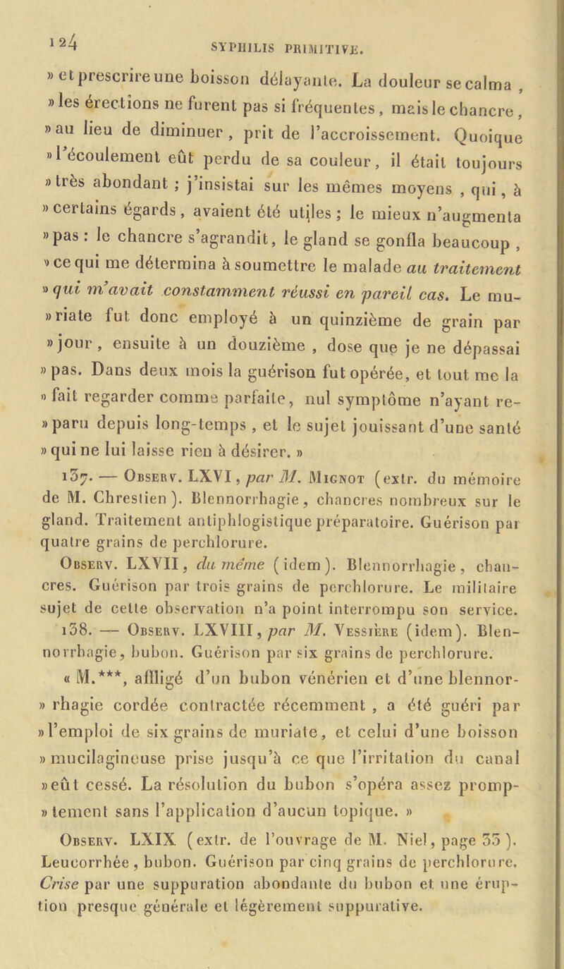 » et prescrire une boisson délayante. La douleur se calma , » les érections ne furent pas si fréquentes, mais le chancre, » au lieu de diminuer, prit de l’accroissement. Quoique » l’écoulement eut perdu de sa couleur, il était toujours «très abondant ; j’insistai sur les mêmes moyens , qui, à » certains égards , avaient été utiles ; le mieux n’augmenta »pas : le chancre s’agrandit, le gland se gonfla beaucoup , 9 ce qui me détermina à soumettre le malade au traitement ^ qui m avait constamment réussi en 'pareil cas. Le mu- » ri a te fui donc employé à un quinzième de grain par 8 jour, ensuite à un douzième , dose que je 11e dépassai » pas. Dans deux mois la guérison fut opérée, et tout me la » fait regarder comme parfaite, nul symptôme n’ayant re- 8 paru depuis long-temps , et le sujet jouissant d’une santé » qui ne lui laisse rien à désirer. » 107. — Observ. LXVI, par 31. Mignot (extr. du mémoire de M. Chreslien ). blennorrhagie, chancres nombreux sur le gland. Traitement antiphlogistique préparatoire. Guérison par quatre grains de perchlorure. Observ. LXVII, clu meme (idem). Blennorrhagie, chan- cres. Guérison par trois grains de perchlorure. Le mililaire sujet de celle observation n’a point interrompu son service. 158. — Observ. LXVIII,pnr 31. Vessière (idem). Blen- norrhagie, bubon. Guérison par six grains de perchlorure. « M.***, affligé d’un bubon vénérien et d’une blennor- » rhagie cordée contractée récemment , a été guéri par «l’emploi de six grains de muriate, et celui d’une boisson » mucilagineuse prise jusqu’à ce que l’irritation du canal «eût cessé. La résolution du bubon s’opéra assez promp- «tement sans l’application d’aucun topique. » Observ. LXIX (extr. de l’ouvrage de M. Nie!, page 55). Leucorrhée , bubon. Guérison par cinq grains de perchlorure. Crise par une suppuration abondante du bubon et. une érup- tion presque générale et légèrement suppurative.