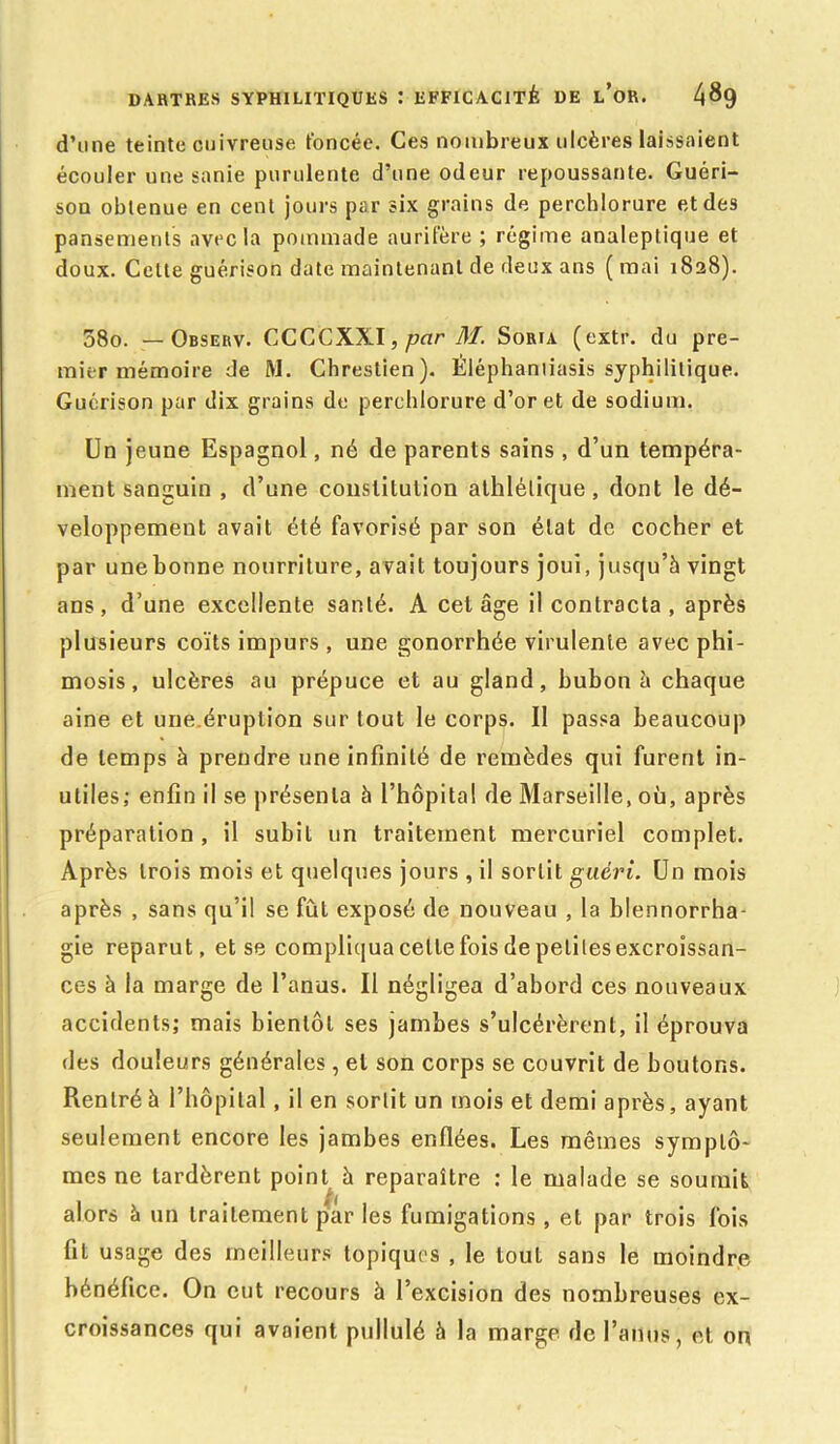 d’une teinte cuivreuse foncée. Ces nombreux ulcères laissaient écouler une sanie purulente d’une odeur repoussante. Guéri- son obtenue en cent jours par six grains de perchlorure et des pansements avec la pommade aurifère ; régime analeptique et doux. Cette guérison date maintenant de deux ans ( mai 1828). 58o. — Observ. CCGCXXI, par M. Soria (extr. du pre- mier mémoire de M. Chrestien). Èléphamiasis syphilitique. Guérison par dix grains de perchlorure d’or et de sodium. Un jeune Espagnol, né de parents sains , d’un tempéra- ment sanguin , d’une constitution athlétique, dont le dé- veloppement avait été favorisé par son état de cocher et par une bonne nourriture, avait toujours joui, jusqu’à vingt ans, d’une excellente santé. A cet âge il contracta , après plusieurs coïts impurs, une gonorrhée virulente avec phi- mosis, ulcères au prépuce et au gland, bubon à chaque aine et une.éruption surtout le corps. Il passa beaucoup de temps à prendre une infinité de remèdes qui furent in- utiles; enfin il se présenta à l’hôpital de Marseille, où, après préparation , il subit un traitement mercuriel complet. Après trois mois et quelques jours , il sortit guéri. Un mois après , sans qu’il se fût exposé de nouveau , la blennorrha- gie reparut, et se compliqua cette fois de peliles excroissan- ces à la marge de l’anus. Il négligea d’abord ces nouveaux accidents; mais bientôt ses jambes s’ulcérèrent, il éprouva des douleurs générales, et son corps se couvrit de boutons. Rentré à l’hôpital, il en sortit un mois et demi après, ayant seulement encore les jambes enflées. Les mêmes symptô- mes ne tardèrent point à reparaître : le malade se soumit alors à un traitement par les fumigations, et par trois fois fit usage des meilleurs topiques , le tout sans le moindre bénéfice. On eut recours à l’excision des nombreuses ex- croissances qui avaient pullulé à la marge de l’anus, et on