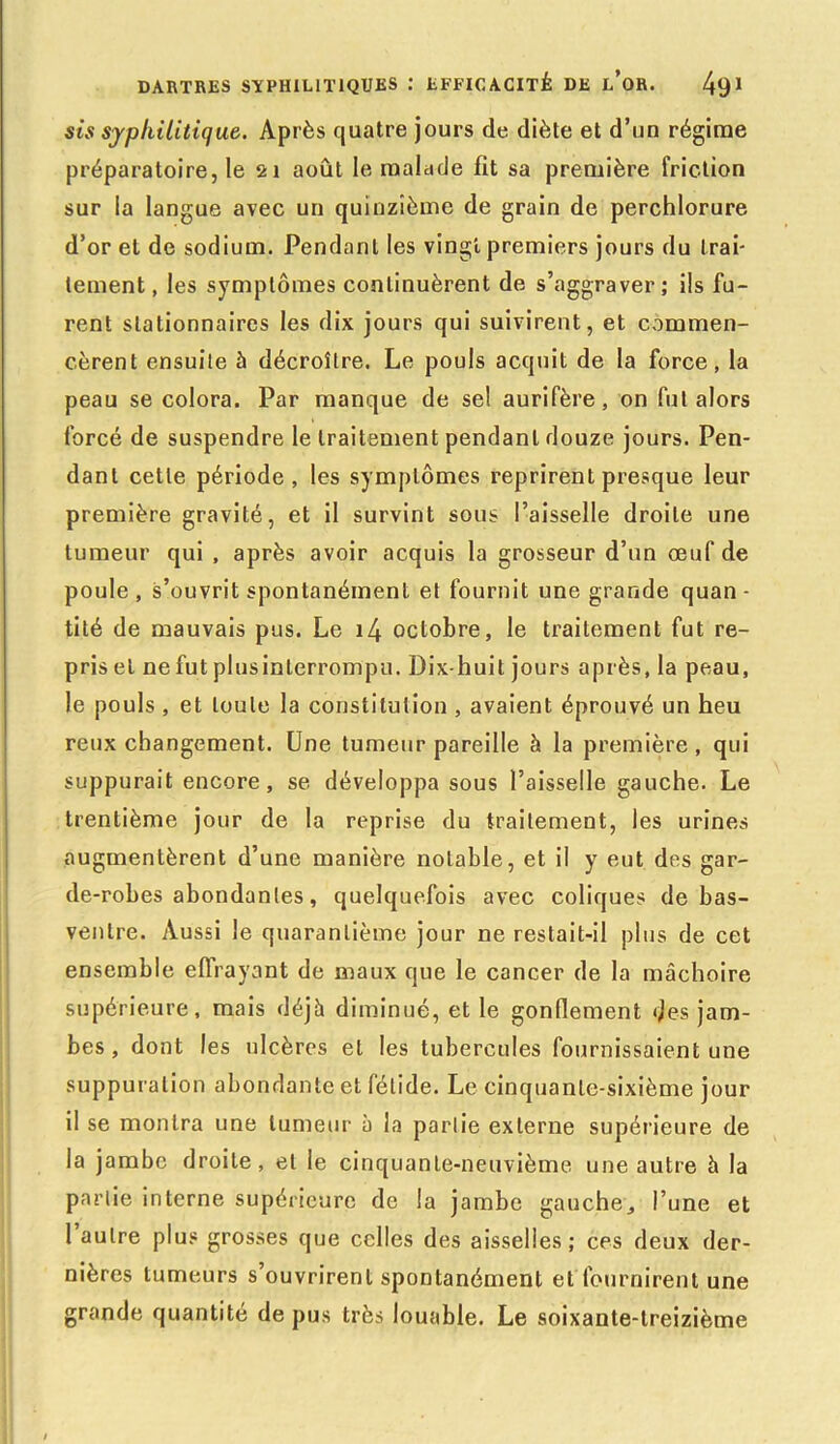 sis syphilitique. Après quatre jours de diète et d’un régime préparatoire, le 21 août le malade fit sa première friction sur la langue avec un quinzième de grain de perchlorure d’or et de sodium. Pendanl les vingt premiers jours du trai- tement, les symptômes continuèrent de s’aggraver; ils fu- rent stationnaires les dix jours qui suivirent, et commen- cèrent ensuite à décroître. Le pouls acquit de la force, la peau se colora. Par manque de se! aurifère, on fut alors forcé de suspendre le traitement pendanl douze jours. Pen- danl cette période, les symptômes reprirent presque leur première gravité, et il survint sous l’aisselle droite une tumeur qui , après avoir acquis la grosseur d’un oeuf de poule , s’ouvrit spontanément et fournit une grande quan- tité de mauvais pus. Le i4 octobre, le traitement fut re- pris et ne fut plus interrompu. Dix-huit jours après, la peau, le pouls , et toute la constitution , avaient éprouvé un heu reux changement. Une tumeur pareille à la première, qui suppurait encore, se développa sous l’aisselle gauche. Le trentième jour de la reprise du traitement, les urines augmentèrent d’une manière notable, et il y eut des gar- de-robes abondantes, quelquefois avec coliques de bas- ventre. Aussi le quarantième jour ne restait-il plus de cet ensemble effrayant de maux que le cancer de la mâchoire supérieure, mais déjà diminué, et le gonflement des jam- bes , dont les ulcères et les tubercules fournissaient une suppuration abondante et fétide. Le cinquante-sixième jour il se montra une tumeur à la partie externe supérieure de la jambe droite , et le cinquante-neuvième une autre à la partie interne supérieure de la jambe gauche., l’une et 1 autre plus grosses que celles des aisselles; ces deux der- nières tumeurs s’ouvrirent spontanément et fournirent une grande quantité de pus très louable. Le soixante-treizième