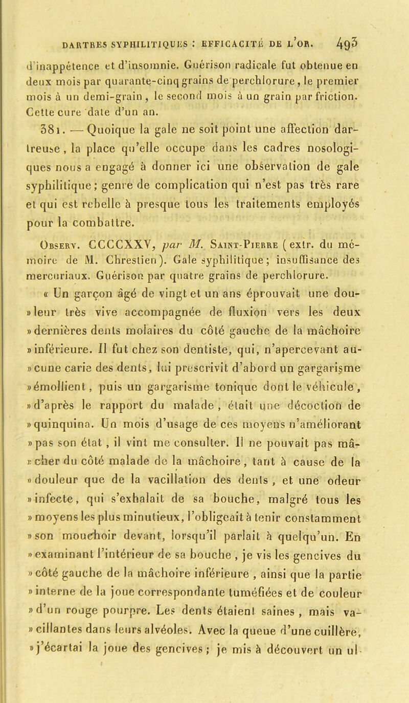 d'inappétence et d’insomnie. Guérison radicale fut obtenue en deux mois par quarante-cinq grains de perchlorure, le premier mois à un demi-grain, le second mois à un grain par friction. Cette cure date d’un an. 581. —Quoique la gale ne soit point une affection dar- treuse, la place qu’elle occupe dans les cadres nosologi- ques nous a engagé à donner ici une observation de gale syphilitique; genre de complication qui n’est pas très rare et qui est rebelle à presque tous les traitements employés pour la combattre. Observ. CCCCXXV, jjar M. Saint-Pierre ( extr. du mé- moire de M. Chreslien). Gale syphilitique ; insuffisance des mercuriaux. Guérison par quatre grains de perchlorure. « Un garçon âgé de vingt et un ans éprouvait une dou- »leur très vive accompagnée de fluxion vers les deux «dernières dents molaires du côté gauche de la mâchoire «inférieure. Il fut chez son dentiste, qui, n’apercevant au- «cune carie des dents, lui prescrivit d’abord un gargarisme «émollient, puis un gargarisme tonique dont le véhicule, «d’après le rapport du malade, était une décoction de «quinquina. Un mois d’usage de ces moyens n’améliorant «pas son état, il vint me consulter. 11 ne pouvait pas ma- rcher du côté malade de la mâchoire, tant à cause de la «douleur que de la vacillation des dents, et une odeur «infecte, qui s’exhalait de sa bouche, malgré tous les » moyens les plus minutieux, l’obligeait à tenir constamment «son mouchoir devant, lorsqu’il parlait â quelqu’un. En «examinant l’intérieur de sa bouche , je vis les gencives du «côté gauche de la mâchoire inférieure , ainsi que la partie » interne de la joue correspondante tuméfiées et de couleur «d’un rouge pourpre. Les dents étaient saines, mais va- » cillantes dans leurs alvéoles. Avec la queue d’une cuillère, «j’écartai la joue des gencives; je mis à découvert un ul