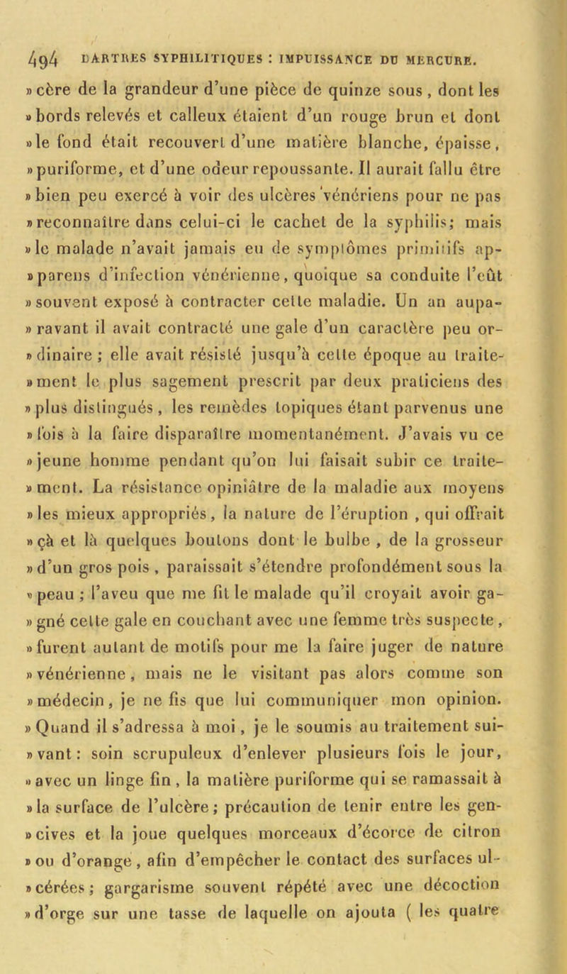 »cère de la grandeur d’une pièce de quinze sous , dont les «bords relevés et calleux étaient d’un rouge brun et dont »le tond était recouvert d’une matière blanche, épaisse, » puriforme, et d’une odeur repoussante. Il aurait fallu être » bien peu exercé à voir des ulcères vénériens pour ne pas » reconnaître dans celui-ci le cachet de la syphilis; mais » le malade n’avait jamais eu de symptômes primitifs ap- » pareils d’infection vénérienne, quoique sa conduite l’eût «souvent exposé à contracter celle maladie. Un an aupa- » ravant il avait contracté une gale d’un caractère peu or- «dinaire; elle avait résisté jusqu’à celte époque au traite- «incnt le plus sagement prescrit par deux praticiens des » plus distingués , les remèdes topiques étant parvenus une «fois à la faire disparaître momentanément. J’avais vu ce «jeune homme pendant qu’on lui faisait subir ce Iraite— «ment. La résistance opiniâtre de la maladie aux moyens «les mieux appropriés, la nature de l’éruption , qui offrait » çà et là quelques boulons dont le bulbe , de la grosseur «d’un gros pois , paraissait s’étendre profondément sous la «peau; l’aveu que me fit le malade qu’il croyait avoir ga- » gné celte gale en couchant avec une femme très suspecte , «furent autant de motifs pour me la faire juger de nature «vénérienne, mais ne le visitant pas alors comme son «médecin, je ne fis que lui communiquer mon opinion. » Quand il s’adressa à moi, je le soumis au traitement sui- «vant: soin scrupuleux d’enlever plusieurs fois le jour, « avec un linge fin , la matière puriforme qui se ramassait à «la surface de l’ulcère; précaution de tenir entre les gen- » cives et la joue quelques morceaux d’écorce de citron «ou d’orange, afin d’empêcher le contact des surfaces ul- «cérées; gargarisme souvent répété avec une décoction «d’orge sur une tasse de laquelle on ajouta ( les quatre