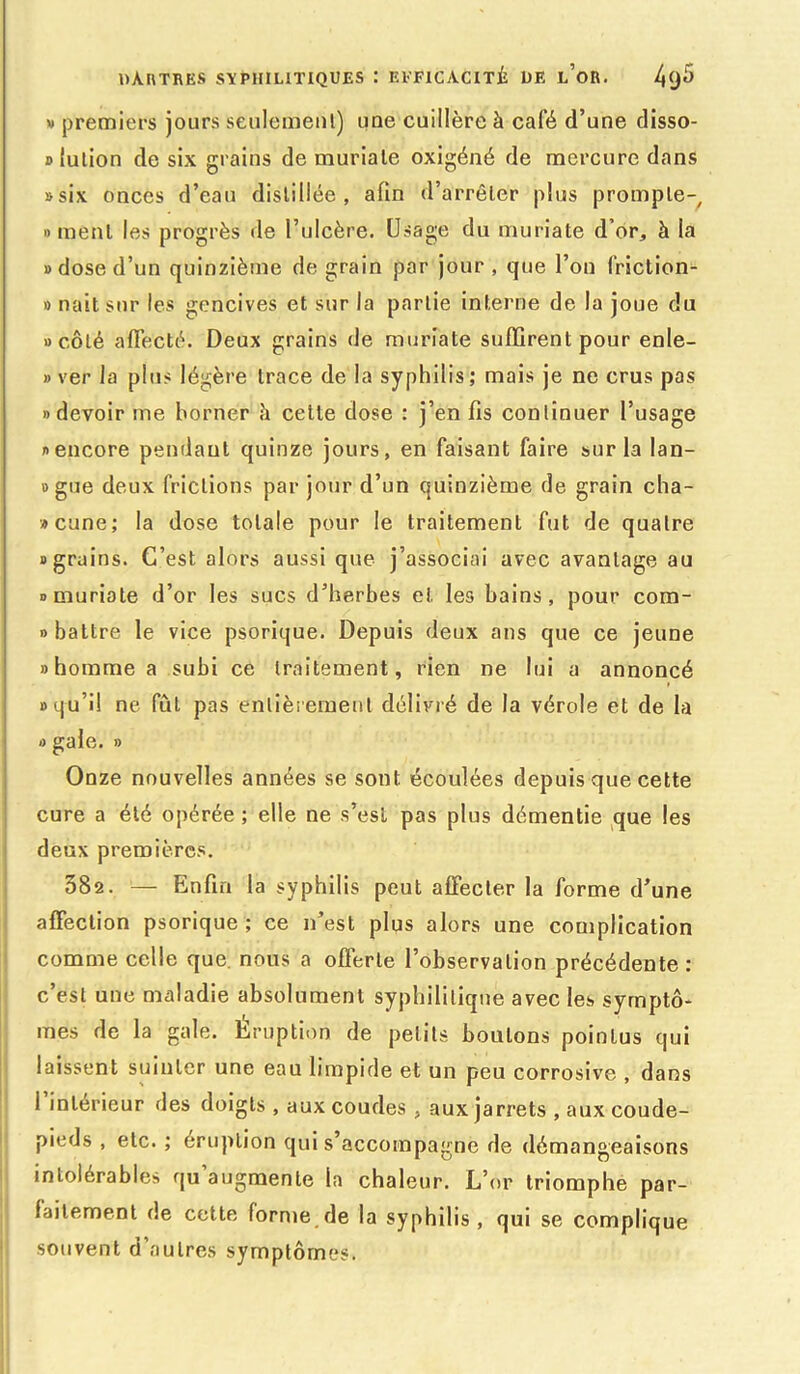 w premiers jours seulement) une cuillère à café d’une disso- lution de six grains de muriale oxigéné de mercure dans «six onces d’eau distillée, afin d’arrêter plus promple- » ment les progrès de l’ulcère. Usage du muriate d’or, à la » dose d’un quinzième de grain par jour, que l’on friction- » naît sur les gencives et sur la partie interne de la joue du «côté affecté. Deux grains de muriate suffirent pour enle- » ver la plus légère trace de la syphilis; mais je ne crus pas «devoir me borner è cette dose : j’en fis continuer l’usage «encore pendant quinze jours, en faisant faire sur la lan- «gue deux frictions par jour d’un quinzième de grain cha- »cune; la dose totale pour le traitement fut de quatre «grains. C’est alors aussi que j’associai avec avantage au «muriate d’or les sucs d’herbes et les bains, pour com- » battre le vice psorique. Depuis deux ans que ce jeune «homme a subi ce traitement, rien ne lui a annoncé «qu’il ne fût pas entièrement délivré de la vérole et de la « gale. » Onze nouvelles années se sont écoulées depuis que cette cure a été opérée ; elle ne s’esi pas plus démentie que les deux premières. 582. — Enfin la syphilis peut affecter la forme d’une affection psorique ; ce n’est plus alors une complication comme celle que. nous a offerte l’observation précédente : c’est une maladie absolument syphilitique avec les symptô- mes de la gale. Eruption de petits boulons pointus qui laissent suinter une eau limpide et un peu corrosive , dans 1 intérieur des doigts , aux coudes , aux jarrets , aux coude- pieds , etc. ; éruption qui s’accompagne de démangeaisons intolérables qu augmente la chaleur. L’or triomphe par- faitement de cette forme de la syphilis, qui se complique souvent d’autres symptômes.