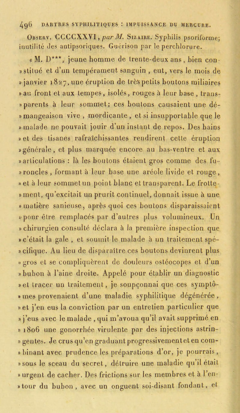 Observ. CCCCXXYI, parM. Sizaire. Syphilis psoriforme; inutilité tles antipsoriques. Guérison par le perchlorure. « M. D***, jeune homme de trente-deux ans , bien con «stitué et d’un tempérament sanguin , eut, vers le mois de » janvier 1827, une éruption de très petits boulons miliaires » au front et aux tempes, isolés, rouges à leur base , trans- » parents à leur sommet; ces boulons causaient une dé- »mangeaison vive , mordicante , et si insupportable que le » malade 11e pouvait jouir d’un instant de repos. Des bains » et des tisanes rafraîchissantes rendirent cette éruption «générale, et plus marquée encore au bas-ventre et aux «articulations : là les boutons étaient gros comme des fu- » rondes , formant à leur base une aréole livide et rouge, » et à leur sommet un point blanc et transparent. Le frolte- » ment, qu’excitait un prurit continuel, donnait issue à une «matière sanieuse, après quoi ces boutons disparaissaient 0 pour être remplacés par d’autres plus volumineux. Un » chirurgien consulté déclara à la première inspection que «c’était la gale , et soumit le malade à un traitement spé- «cifique. Au lieu de disparaître ces boutons devinrent plus «gros et se compliquèrent de douleurs osléocopes et d’un «bubon à l’aine droite. Appelé pour établir un diagnostic «et tracer un traitement, je soupçonnai que ces symptô- » mes provenaient d’une maladie syphilitique dégénérée, «et j’en eus la conviction par un entretien particulier que «j’eus avec le malade , qui m’avoua qu’il avait supprimé en » 1806 une gonorrhée virulente par des injections astrin- » gentes. Je crus qu’en graduant progressivemenlet en com- » binant avec prudence les préparations d’or, je pourrais, «sous le sceau du secret, détruire une maladie qu’il était » urgent de cacher. Des frictions sur les membres et à l’en- «tour du bubon, avec un onguent soi-disant fondant, et