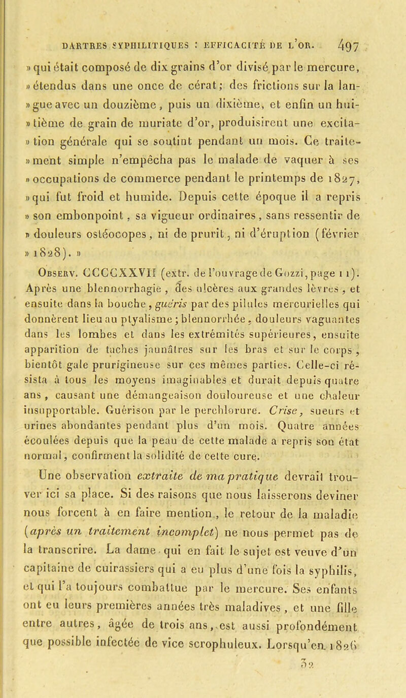 » qui était composé de dix grains d’or divisé par le mercure, » étendus dans une once de cérat; des frictions sur la lan- «gueavec un douzième, puis un dixième, et enfin un hui- »tième de grain de muriate d’or, produisirent une excila- » tion générale qui se soutint pendant un mois. Ce traite- «ment simple n’empêcha pas le malade de vaquer à ses «occupations de commerce pendant le printemps de 1827, «qui fut froid et humide. Depuis cette époque il a repris » son embonpoint, sa vigueur ordinaires, sans ressentir de « douleurs osléocopes , ni de prurit, ni d’éruption (février » 18 2 8 ). » Obseuv. CCCÇXXVI1 (extr. de l’ouvrage de Gozzi, page 1 1). Ap rès une blennorrhagie , des ulcères aux grandes lèvres , et ensuite dans la bouche , guéris par des pilules mercurielles qui donnèrent lieu au ptyalisme ; blennorrhée . douleurs vaguantes dans les lombes et dans les extrémités supérieures, ensuite apparition de taches jaunâtres sur les bras et sur le corps , bientôt gale prurigineuse sur ces mêmes parties. Celle-ci ré- sista à tous les moyens imaginables et durait depuis quatre ans , causant une démangeaison douloureuse et une chaleur insupportable. Guérison par le perchlorure. Crise, sueurs et urines abondantes pendant plus d’un mois. Quatre années écoulées depuis que la peau de cette malade a repris son état normal, confirment la solidité de cette cure. Une observation extraite de ma pratique devrait trou- ver ici sa place. Si des raisons que nous laisserons deviner nous forcent à en faire mention , le retour de la maladie (après un traitement incomplet) 11e nous permet pas de la transcrire. La dame qui en fait le sujet est veuve d>un capitaine de cuirassiers qui a eu plus d’une fois la syphilis, et qui l’a toujours combattue par le mercure. Ses enfants ont eu leurs premières années très maladives, et une fille entre autres, âgée de trois ans, est aussi profondément