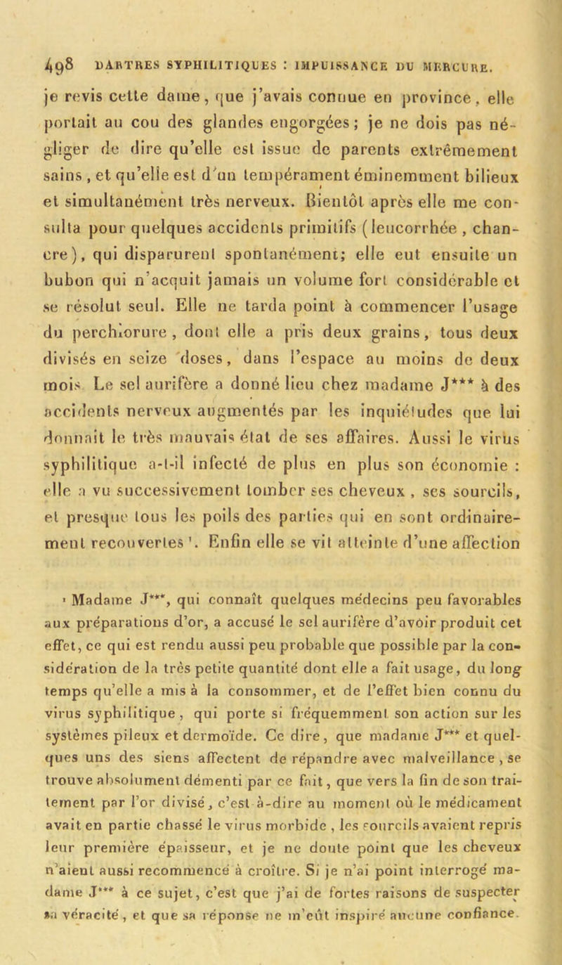 je revis celle dame, f|ue j’avais connue en province, elle porlail au cou des glandes engorgées; je 11e dois pas né- gliger de dire qu’elle esl issue de parents exlrêmement sains , et qu’elle esl d'un tempérament éminemment bilieux et simultanément très nerveux. Bien tôt après elle me con- sulta pour quelques accidents primitifs (leucorrhée , chan- cre), qui disparurent spontanément; elle eut ensuite un bubon qui n’acquit jamais un volume fort considérable et se résolut seul. Elle ne tarda point à commencer l’usage du perchîorure , dont elle a pris deux grains, tous deux divisés en seize doses, dans l’espace au moins de deux mois Le sel aurifère a donné lieu chez madame J*** à des accidents nerveux augmentés par les inquiétudes que lui donnait le très mauvais état de ses affaires. Aussi le virus syphilitique a-t-il infecté de plus en plus son économie : elle a vu successivement tomber ses cheveux , ses sourcils, et presque tous les poils des parties qui en sont ordinaire- ment recouvertes Enfin elle se vil atteinte d’une affection ■ Madame J***, qui connaît quelques médecins peu favorables aux préparations d’or, a accusé le sel aurifère d’avôir produit cet effet, ce qui est rendu aussi peu probable que possible par la con- sidération de la très petite quantité dont elle a fait usage, du long temps qu’elle a mis à la consommer, et de l’effet bien connu du virus S37phi 1 itique , qui porte si fréquemment son action sur les systèmes pileux et dermoïde. Ce dire, que madame J*** et quel- ques uns des siens affectent de répandre avec malveillance , se trouve absolument démenti par ce fait, que vers la fin de son trai- tement par l’or divisé, c’est à-dire au moment où le médicament avait en partie chassé le virus morbide , les fourcils avaient repris leur première épaisseur, et je ne doute point que les cheveux n’aieul aussi recommencé à croître. Si je n’ai point interrogé ma- dame J*** à ce sujet, c’est que j’ai de fortes raisons de suspecter »a véracité, et que sa réponse ne m’eût inspiré aucune confiance.