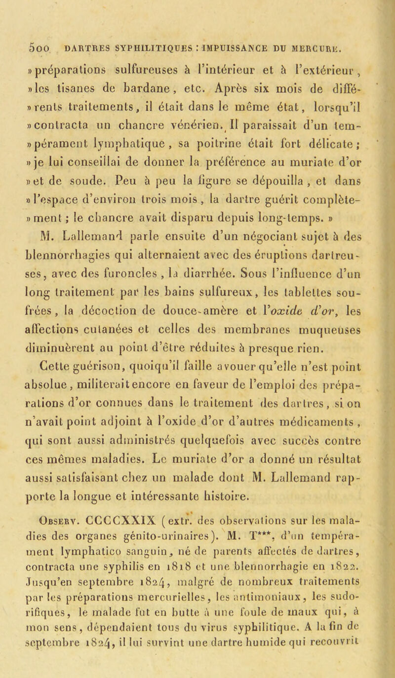 «préparations sulfureuses à l’intérieur et h l’extérieur, «les tisanes de bardane, etc. Après six mois de dilîé- «renls traitements, il était dans le même état, lorsqu’il «contracta un chancre vénérien. Il paraissait d’un lem- «pérament lymphatique, sa poitrine était fort délicate; «je lui conseillai de donner la préférence au muriate d’or «et de soude. Peu h peu la ligure se dépouilla , et dans «l’espace d’environ trois mois, la dartre guérit complète- «menl ; le chancre avait disparu depuis long-temps. » M. Lallemand parle ensuite d’un négociant sujet à des blennorrhagies qui alternaient avec des éruptions darlreu- ses, avec des furoncles , la diarrhée. Sous l’influence d’un long traitement par les bains sulfureux, les tablettes sou- frées, la décoction de douce-amère et Yoxidc cYor, les allèclions cutanées et celles des membranes muqueuses diminuèrent au point d’être réduites à presque rien. Cette guérison, quoiqu’il faille a vouer qu’elle n’est point absolue, militerait encore en faveur de l’emploi des prépa- rations d’or connues dans le traitement des dartres, si on n’avait point adjoint à l’oxide d’or d’autres médicaments, qui sont aussi administrés quelquefois avec succès contre ces mêmes maladies. Le muriate d’or a donné un résultat aussi satisfaisant chez un malade dont M. Lallemand rap- porte la longue et intéressante histoire. Observ. CCCCXX1X (extr. des observations sur les mala- dies des organes génito-urinaires). M. T***, d’un tempéra- ment lymphatico sanguin, né de parents affectés de dartres, contracta une syphilis en 1818 et une blennorrhagie en 1822. Jusqu’en septembre 1824, malgré de nombreux traitements parles préparations mercurielles, les antimoniaux, les sudo- rifiques, le malade fut en butte à une foule de maux qui, à mon sens, dépendaient tous du virus syphilitique. A la fin de