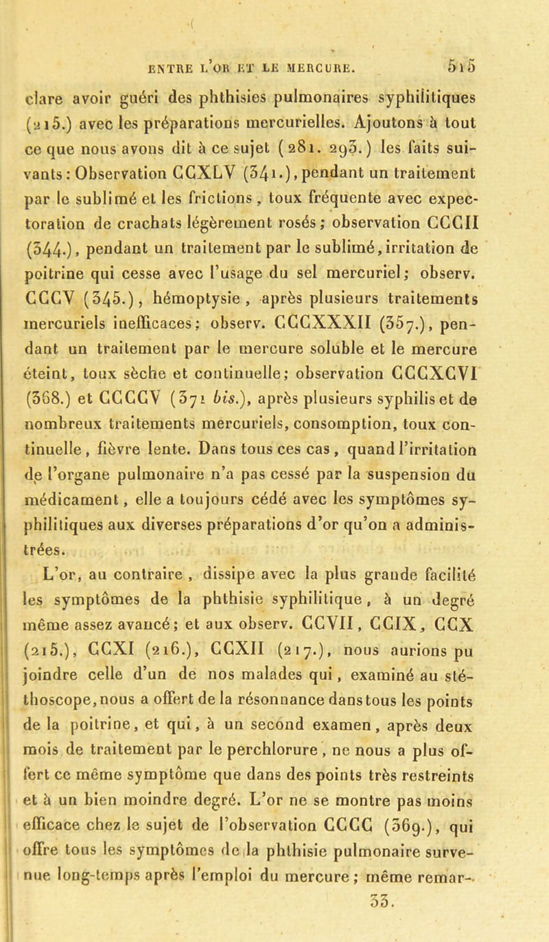 ciare avoir guéri des phthisies pulmonaires syphilitiques (2i5.) avec les préparations mercurielles. Ajoutons à tout ce que nous avons dit à ce sujet (281. 29p. ) les faits sui- vants : Observation CGXLV (54i-)> Pent^ant un traitement par le sublimé et les frictions , toux fréquente avec expec- toration de crachats légèrement rosés; observation GCGII (544-)> pendant un traitement par le sublimé,irritation de poitrine qui cesse avec l’usage du sel mercuriel; observ. GGCY (345.), hémoptysie, après plusieurs traitements mercuriels inefficaces; observ. GGGXXXII (357.), pen- dant un traitement par le mercure soluble et le mercure éteint, toux sèche et continuelle; observation GGGXGVI (368.) et CCCGV (371 bis.), après plusieurs syphilis et de nombreux traitements mercuriels, consomption, toux con- tinuelle, fièvre lente. Dans tous ces cas , quand l’irritation de l’organe pulmonaire n’a pas cessé par la suspension du médicament, elle a toujours cédé avec les symptômes sy- philitiques aux diverses préparations d’or qu’on a adminis- trées. L’or, au contraire , dissipe avec la plus grande facilité les symptômes de la phthisie syphilitique, à un degré même assez avancé; et aux observ. CCVII, CGIX, CCX (2i5.), GCXI (216.), CGXII (217.), nous aurions pu joindre celle d’un de nos malades qui, examiné au sté- thoscope, nous a offert de la résonnance dans tous les points de la poitrine, et qui, à un second examen, après deux mois de traitement par le perchlorure, ne nous a plus of- fert ce même symptôme que dans des points très restreints : et à un bien moindre degré. L’or ne se montre pas moins ' efficace chez le sujet de l’observation CCGG (56g.), qui ' offre tous les symptômes déjà phthisie pulmonaire surve- nue long-temps après l’emploi du mercure; même remar- 33.