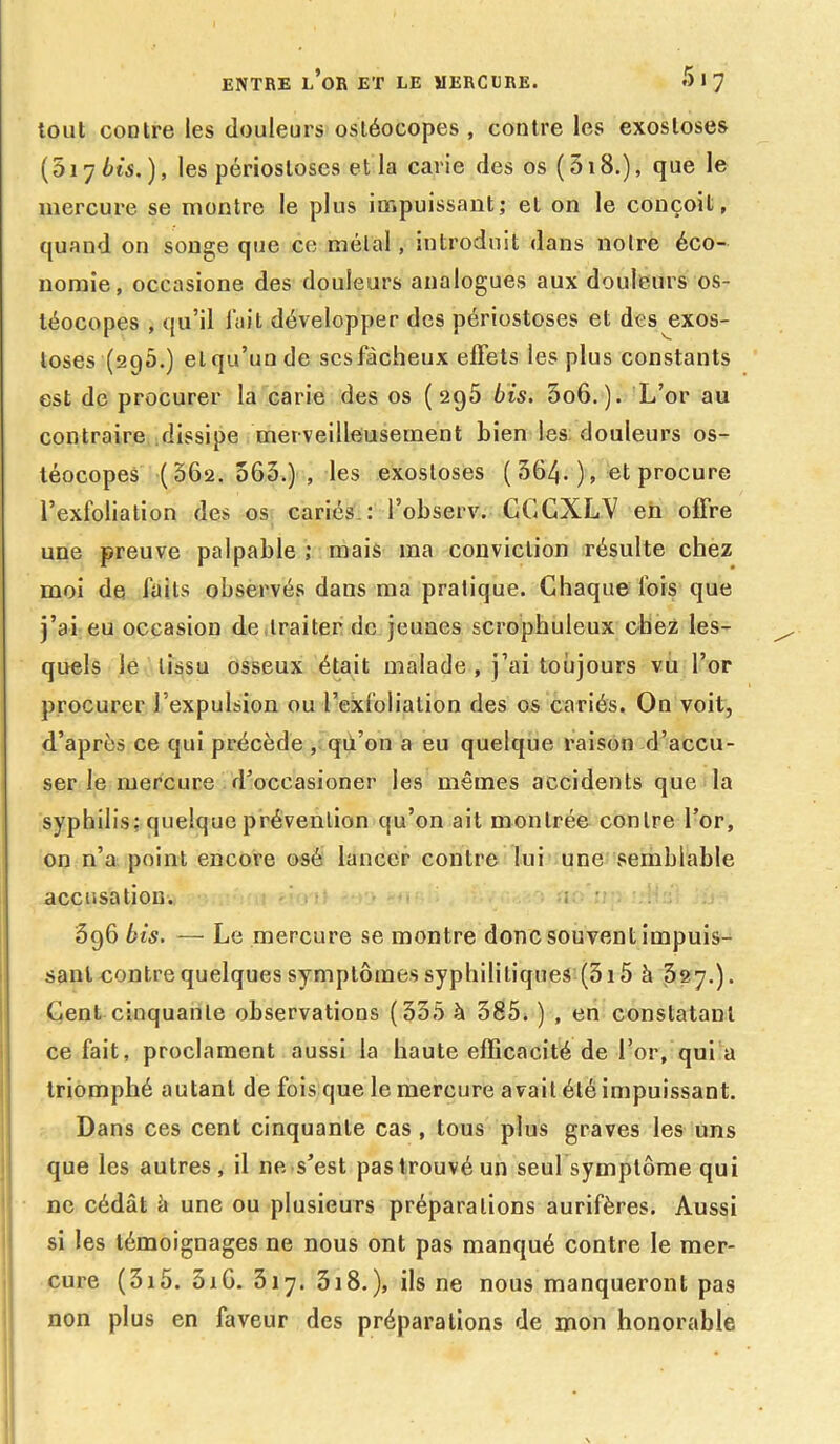 tout contre les douleurs osléocopes , contre les exostoses (017 bis. ), les périostoses et la carie des os ( 518.), que le mercure se montre le plus impuissant; et on le conçoit, quand on songe que ce métal, introduit dans notre éco- nomie, occasione des douleurs analogues aux douleurs os- téocopes , qu’il lait développer des périostoses et des exos- toses (2q5.) et qu’un de sesfàcheux effets les plus constants est de procurer la carie des os (295 bis. 5o6. ). L’or au contraire dissipe merveilleusement bien les douleurs os- téocopes (562.563.), les exostoses ( 364- ), et procure l’exfolialion des os cariés : l’observ. CGCXLV en offre une preuve palpable ; mais ma conviction résulte chez moi de faits observés dans ma pratique. Chaque lois que j’ai eu occasion de traiter de jeunes scrophuleux chez les- quels le tissu osseux était malade , j’ai toujours vu l’or procurer l’expulsion ou l’exfolialion des os cariés. On voit, d’après ce qui précède , qü’on a eu quelque raison d’accu- ser le mercure d’oceasioner les mêmes accidents que la syphilis: quelque prévention qu’on ait montrée contre l’or, on n’a point encore osé lancer contre lui une semblable accusation. ; - 696 bis. — Le mercure se montre donc souvent impuis- sant contre quelques symptômes syphilitiques (315 à 327.). Cent cinquante observations (335 à 385. ) , en constatant ce fait, proclament aussi la haute efficacité de l’or, qui a triomphé autant de fois que le mercure avait été impuissant. Dans ces cent cinquante cas, tous plus graves les uns que les autres, il ne s’est pas trouvé un seul symptôme qui ne cédât â une ou plusieurs préparations aurifères. Aussi si les témoignages ne nous ont pas manqué contre le mer- cure (315. 5x6. 3iy. 318.), ils ne nous manqueront pas non plus en faveur des préparations de mon honorable