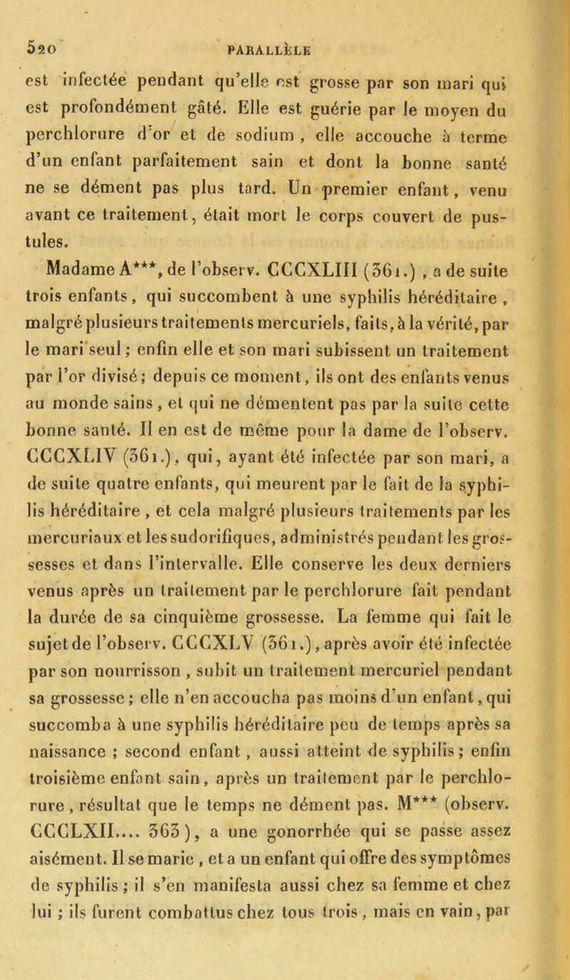 est infectée pendant qu’elle est grosse par son inari qui est profondément gâté. Elle est guérie par le moyen du perchlorure d’or et de sodium , elle accouche à terme d’un enfant parfaitement sain et dont la bonne santé ne se dément pas plus tard. Un premier enfant, venu avant ce traitement, était mort le corps couvert de pus- tules. Madame A***, de l’observ. CCCXLIII (361.) , a de suite trois enfants, qui succombent h une syphilis héréditaire , malgré plusieurs traitements mercuriels, faits, à la vérité, par- le mari seul ; enfin elle et son mari subissent un traitement par i’or divisé ; depuis ce moment, ils ont des enfants venus au monde sains , et qui ne démentent pas par la suite cette bonne santé. Il en est de même pour la dame de l’observ. CCCXL1V (561.), qui, ayant été infectée par son mari, a de suite quatre enfants, qui meurent par le fait de la syphi- lis héréditaire , et cela malgré plusieurs traitements par les mercuriaux et les sudorifiques, administrés pendant les gros- sesses et dans l’intervalle. Elle conserve les deux derniers venus après un traitement par le perchlorure fait pendant la durée de sa cinquième grossesse. La femme qui fait le sujet de l’observ. CCCXLV (561.), après avoir été infectée par son nourrisson , subit un traitement mercuriel pendant sa grossesse ; elle n’en accoucha pas moins d’un enfant, qui succomba à une syphilis héréditaire peu de temps après sa naissance ; second enfant , aussi atteint de syphilis; enfin troisième enfant sain, après un traitement par le perchlo- rure , résultat que le temps ne dément pas. M*** (observ. CCCLXII.... 363), a une gonorrhée qui se passe assez aisément. Il se marie , et a un enfant qui offre des symptômes de syphilis ; il s’en manifesta aussi chez sa femme et chez lui ; ils furent combattus chez tous trois , mais en vain, par