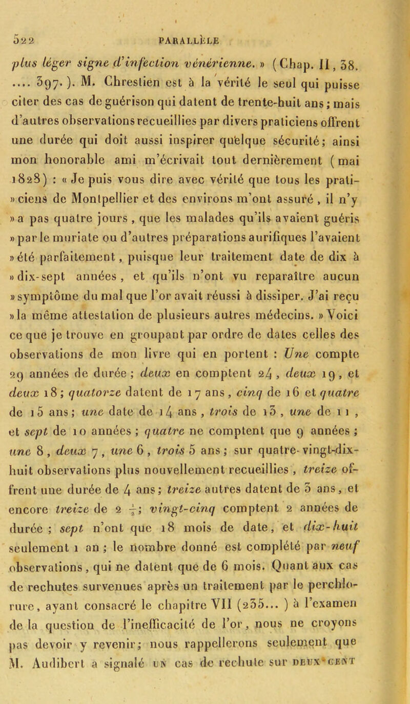 plus léger signe d'infection vénérienne. » (Chap. Il, 58. .... 397.)- M. Chreslién est à la vérité le seul qui puisse cher des cas de guérison qui datent de trente-huit ans ; mais d’autres observations recueillies par divers praticiens offrent une durée qui doit aussi inspirer qu’elque sécurité; ainsi mon honorable ami m’écrivait tout dernièrement ( mai 1828) ; « Je puis vous dire avec vérité que tous les prati- ciens de Montpellier et des environs m’ont assuré , il n’y »a pas quatre jours , que les malades qu’ils avaient guéris » par le muriale ou d’autres préparations aurifiques l’avaient »été parfaitement, puisque leur traitement date de dix à »dix-sepl années, et qu’ils n’ont vu reparaître aucun «symptôme du mal que l’or avait réussi à dissiper. J’ai reçu «la même attestation de plusieurs autres médecins. » Voici ce que je trouve en groupant par ordre de dates celles des observations de mon livre qui en portent : Une compte 29 années de durée ; deux en comptent 24 , deux 19 , et deux 18; quatorze datent de 17 ans, cinq de 16 et quatre de 1 5 ans ; une date de i4 ans > trois de i5 , une de 1 1 , et sept de 10 années ; quatre ne comptent que 9 années ; une 8 , deux 7 , une 6 , trois 5 ans ; sur quatre- vingt-dix- huit observations plus nouvellement recueillies , treize of- frent une durée de 4 ans; treize autres datent de 5 ans, et encore treize de 2 vingt-cinq comptent 2 années de durée; sept n’ont que 18 mois de date, et dix-huit seulement 1 an ; le nombre donné est complété par neuf observations, qui ne datent que de 6 mois. Quant aux cas de rechutes survenues après un traitement par le perchlo- rure, ayant consacré le chapitre VII (235... ) 5 l’examen de la question de l’inefficacité de l’or, nous ne croyons pas devoir y revenir; nous rappellerons seulement que M. Audibert a signalé un cas de rechute sur deux*cent